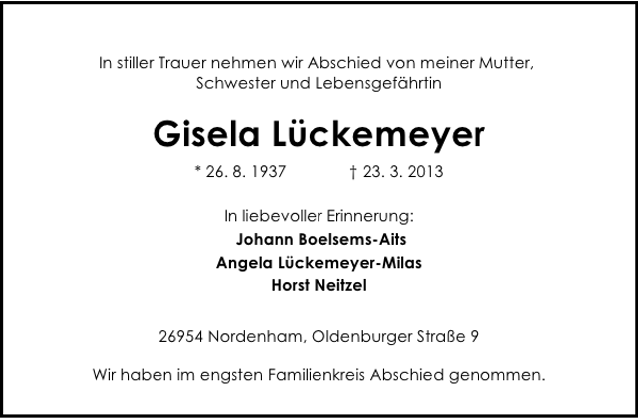 <p>In stiller Trauer nehmen wir Abschied von meiner Mutter,<br />Schwester und Lebensgefährtin</p><p>Gisela Lückemeyer<br />* 26. 8. 1937</p><p>† 23. 3. 2013</p><p>In liebevoller Erinnerung:<br />Johann Boelsems-Aits<br />Angela Lückemeyer-Milas<br />Horst Neitzel<br />26954 Nordenham, Oldenburger Straße 9<br />Wir haben im engsten Familienkreis Abschied genommen.</p>