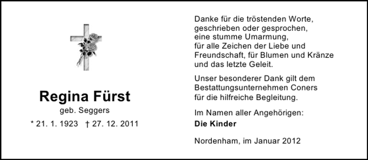 <p>Danke für die tröstenden Worte,<br />geschrieben oder gesprochen,<br />eine stumme Umarmung,<br />für alle Zeichen der Liebe und<br />Freundschaft, für Blumen und Kränze<br />und das letzte Geleit.</p><p>Regina Fürst<br />geb. Seggers<br />* 21. 1. 1923 † 27. 12. 2011</p><p>Unser besonderer Dank gilt dem<br />Bestattungsunternehmen Coners<br />für die hilfreiche Begleitung.<br />Im Namen aller Angehörigen:<br />Die Kinder<br />Nordenham, im Januar 2012</p>