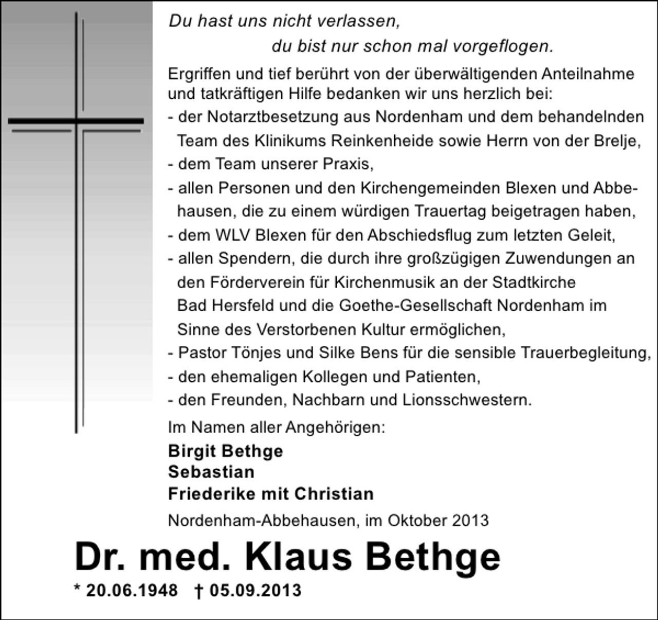<p>Du hast uns nicht verlassen,<br />du bist nur schon mal vorgeflogen.<br />Ergriffen und tief berührt von der überwältigenden Anteilnahme<br />und tatkräftigen Hilfe bedanken wir uns herzlich bei:<br />- der Notarztbesetzung aus Nordenham und dem behandelnden<br />Team des Klinikums Reinkenheide sowie Herrn von der Brelje,<br />- dem Team unserer Praxis,<br />- allen Personen und den Kirchengemeinden Blexen und Abbehausen, die zu einem würdigen Trauertag beigetragen haben,<br />- dem WLV Blexen für den Abschiedsflug zum letzten Geleit,<br />- allen Spendern, die durch ihre großzügigen Zuwendungen an<br />den Förderverein für Kirchenmusik an der Stadtkirche<br />Bad Hersfeld und die Goethe-Gesellschaft Nordenham im<br />Sinne des Verstorbenen Kultur ermöglichen,<br />- Pastor Tönjes und Silke Bens für die sensible Trauerbegleitung,<br />- den ehemaligen Kollegen und Patienten,<br />- den Freunden, Nachbarn und Lionsschwestern.<br />Im Namen aller Angehörigen:</p><p>Birgit Bethge<br />Sebastian<br />Friederike mit Christian<br />Nordenham-Abbehausen, im Oktober 2013</p><p>Dr. med. Klaus Bethge</p><p>* 20.06.1948 † 05.09.2013</p>