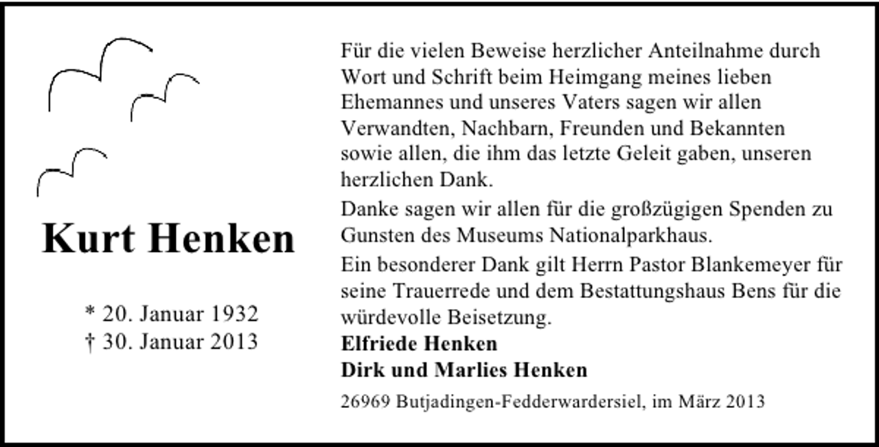 <p>Kurt Henken<br />* 20. Januar 1932<br />† 30. Januar 2013</p><p>Für die vielen Beweise herzlicher Anteilnahme durch<br />Wort und Schrift beim Heimgang meines lieben<br />Ehemannes und unseres Vaters sagen wir allen<br />Verwandten, Nachbarn, Freunden und Bekannten<br />sowie allen, die ihm das letzte Geleit gaben, unseren<br />herzlichen Dank.<br />Danke sagen wir allen für die großzügigen Spenden zu<br />Gunsten des Museums Nationalparkhaus.<br />Ein besonderer Dank gilt Herrn Pastor Blankemeyer für<br />seine Trauerrede und dem Bestattungshaus Bens für die<br />würdevolle Beisetzung.<br />Elfriede Henken<br />Dirk und Marlies Henken<br />26969 Butjadingen-Fedderwardersiel, im März 2013</p>