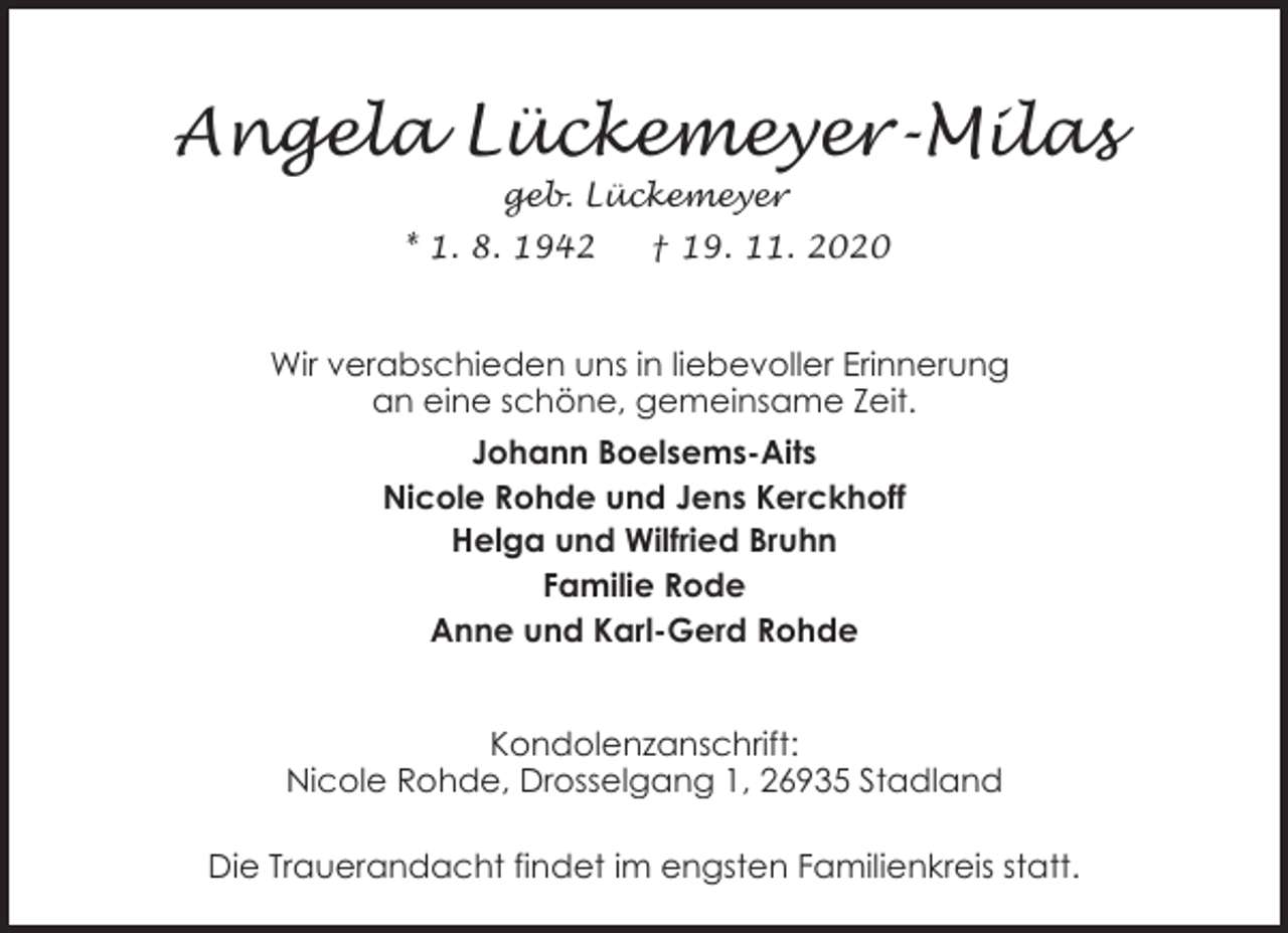 <p>Angela Lückemeyer-Milas<br />geb. Lückemeyer</p><p>* 1. 8. 1942</p><p>† 19. 11. 2020</p><p>Wir verabschieden uns in liebevoller Erinnerung<br />an eine schöne, gemeinsame Zeit.<br />Johann Boelsems-Aits<br />Nicole Rohde und Jens Kerckhoff<br />Helga und Wilfried Bruhn<br />Familie Rode<br />Anne und Karl-Gerd Rohde</p><p>Kondolenzanschrift:<br />Nicole Rohde, Drosselgang 1, 26935 Stadland<br />Die Trauerandacht findet im engsten Familienkreis statt.</p>