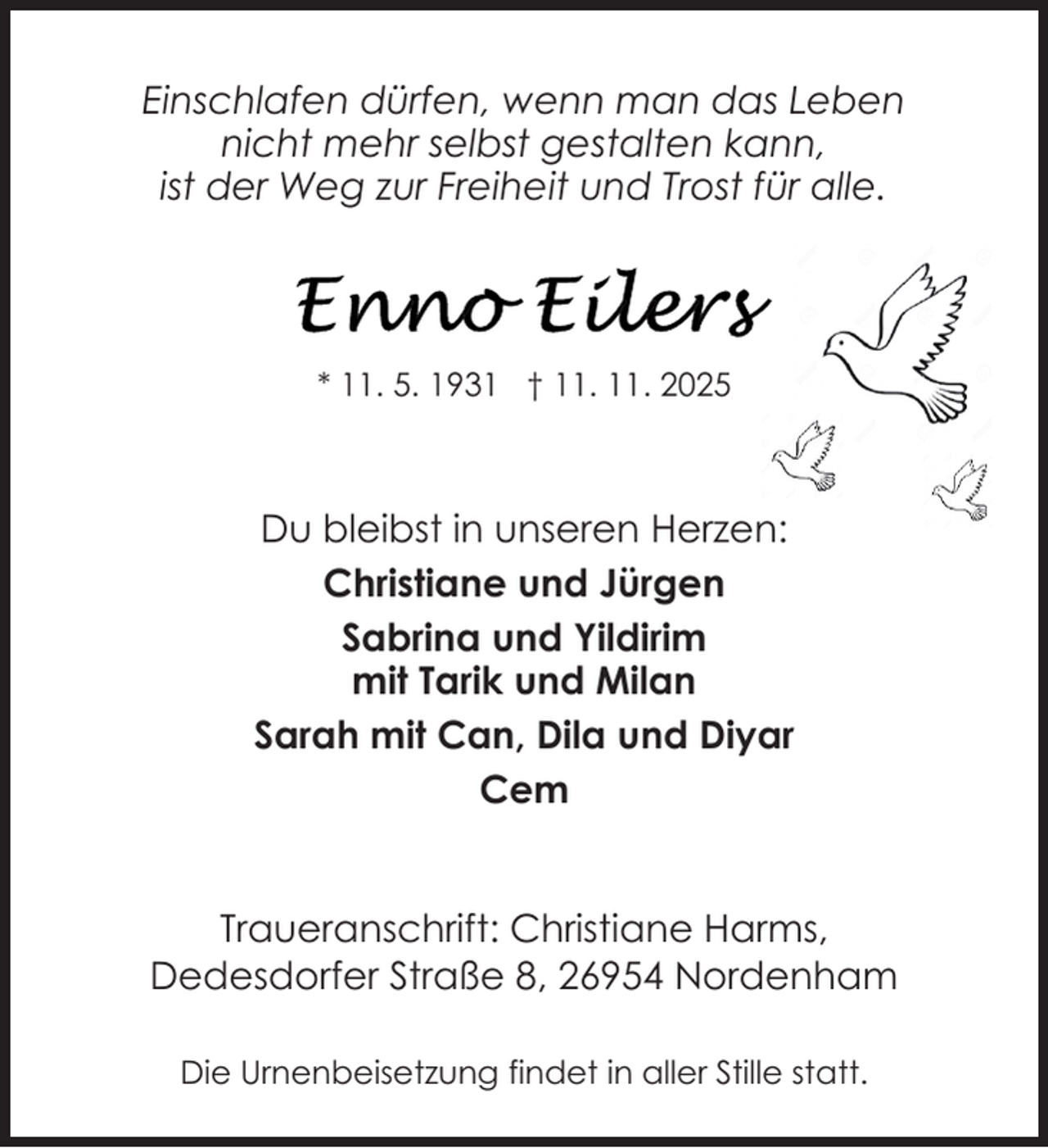 <p>Einschlafen dürfen, wenn man das Leben<br />nicht mehr selbst gestalten kann,<br />ist der Weg zur Freiheit und Trost für alle.</p>
<p>* 11. 5. 1931 † 11. 11. 2025</p>
<p>Du bleibst in unseren Herzen:<br />Christiane und Jürgen<br />Sabrina und Yildirim<br />mit Tarik und Milan<br />Sarah mit Can, Dila und Diyar<br />Cem<br />Traueranschrift: Christiane Harms,<br />Dedesdorfer Straße 8, 26954 Nordenham<br />Die Urnenbeisetzung findet in aller Stille statt.</p>