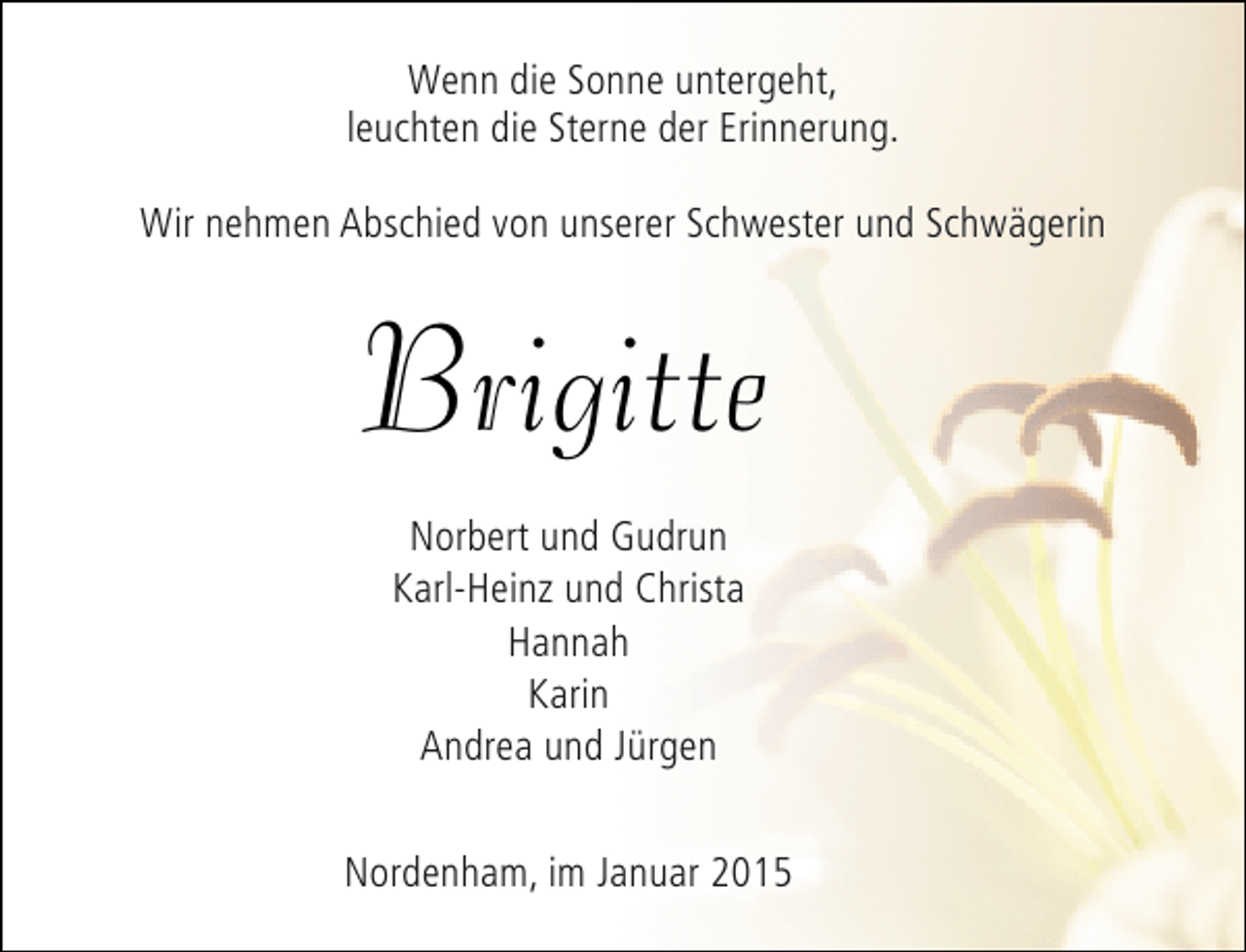 <p>Wenn die Sonne untergeht,<br />leuchten die Sterne der Erinnerung.<br />Wir nehmen Abschied von unserer Schwester und Schwägerin</p><p>Brigitte<br />Norbert und Gudrun<br />Karl-Heinz und Christa<br />Hannah<br />Karin<br />Andrea und Jürgen<br />Nordenham, im Januar 2015</p>
