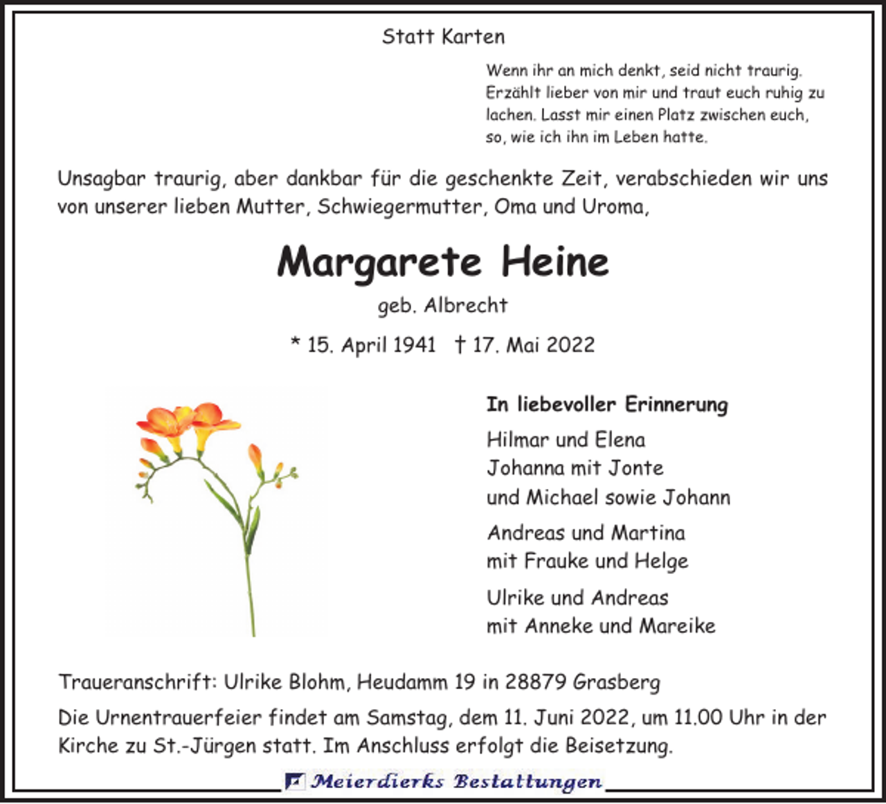 <p>Statt Karten<br />Wenn ihr an mich denkt, seid nicht traurig.<br />Erzählt lieber von mir und traut euch ruhig zu<br />lachen. Lasst mir einen Platz zwischen euch,<br />so, wie ich ihn im Leben hatte.</p><p>Unsagbar traurig, aber dankbar für die geschenkte Zeit, verabschieden wir uns<br />von unserer lieben Mutter, Schwiegermutter, Oma und Uroma,</p><p>Margarete Heine<br />geb. Albrecht<br />* 15. April 1941 † 17. Mai 2022<br />In liebevoller Erinnerung<br />Hilmar und Elena<br />Johanna mit Jonte<br />und Michael sowie Johann<br />Andreas und Martina<br />mit Frauke und Helge<br />Ulrike und Andreas<br />mit Anneke und Mareike<br />Traueranschrift: Ulrike Blohm, Heudamm 19 in 28879 Grasberg<br />Die Urnentrauerfeier findet am Samstag, dem 11. Juni 2022, um 11.00 Uhr in der<br />Kirche zu St.-Jürgen statt. Im Anschluss erfolgt die Beisetzung.</p>