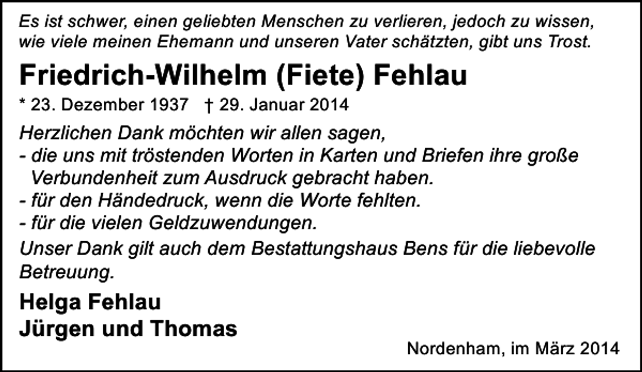 <p>Es ist schwer, einen geliebten Menschen zu verlieren, jedoch zu wissen,<br />wie viele meinen Ehemann und unseren Vater schätzten, gibt uns Trost.</p><p>Friedrich-Wilhelm (Fiete) Fehlau</p><p>* 23. Dezember 1937 † 29. Januar 2014</p><p>Herzlichen Dank möchten wir allen sagen,<br />- die uns mit tröstenden Worten in Karten und Briefen ihre große<br />Verbundenheit zum Ausdruck gebracht haben.<br />- für den Händedruck, wenn die Worte fehlten.<br />- für die vielen Geldzuwendungen.<br />Unser Dank gilt auch dem Bestattungshaus Bens für die liebevolle<br />Betreuung.</p><p>Helga Fehlau<br />Jürgen und Thomas</p><p>Nordenham, im März 2014</p>