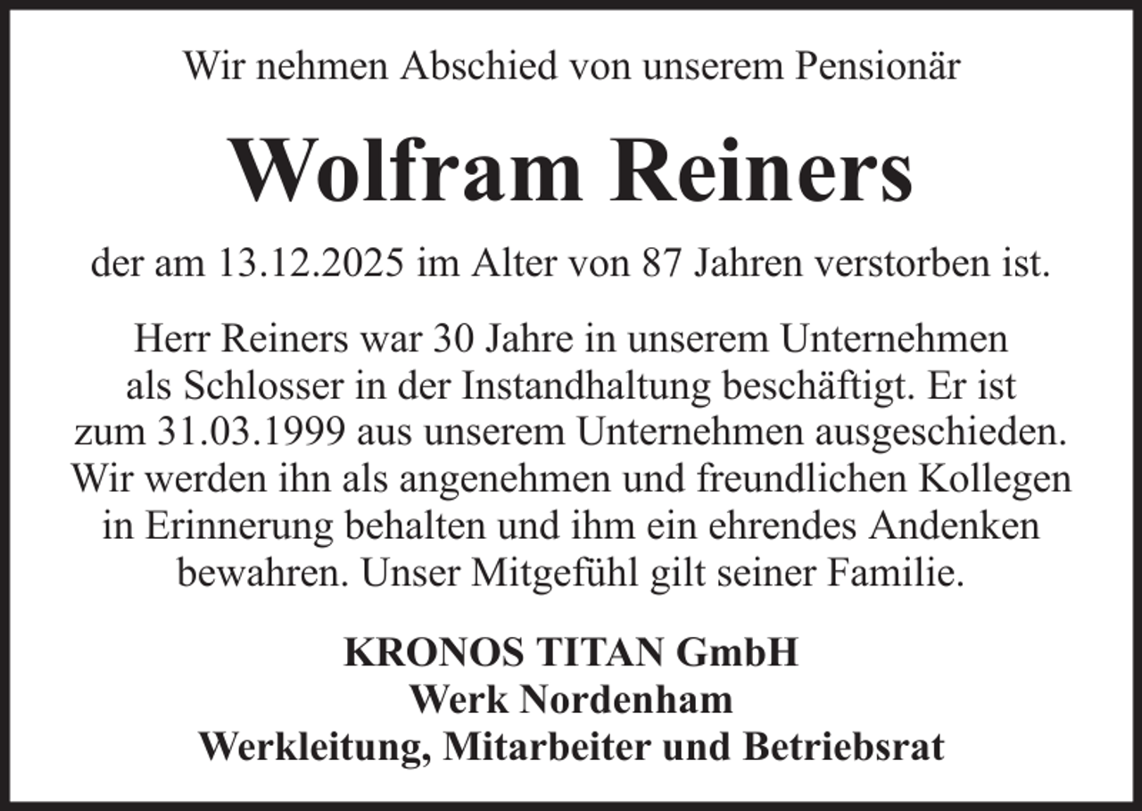 <p>Wir nehmen Abschied von unserem Pensionär</p><p>Wolfram Reiners<br />der am 13.12.2025 im Alter von 87 Jahren verstorben ist.<br />Herr Reiners war 30 Jahre in unserem Unternehmen<br />als Schlosser in der Instandhaltung beschäftigt. Er ist<br />zum 31.03.1999 aus unserem Unternehmen ausgeschieden.<br />Wir werden ihn als angenehmen und freundlichen Kollegen<br />in Erinnerung behalten und ihm ein ehrendes Andenken<br />bewahren. Unser Mitgefühl gilt seiner Familie.<br />KRONOS TITAN GmbH<br />Werk Nordenham<br />Werkleitung, Mitarbeiter und Betriebsrat</p>
