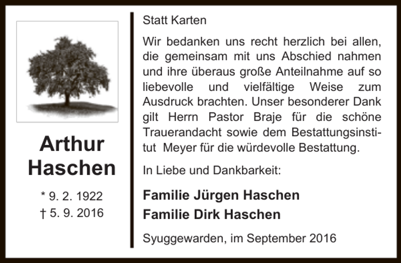 <p>Statt Karten</p><p>Arthur<br />Haschen<br />* 9. 2. 1922<br />† 5. 9. 2016</p><p>Wir bedanken uns recht herzlich bei allen,<br />die gemeinsam mit uns Abschied nahmen<br />und ihre überaus große Anteilnahme auf so<br />liebevolle und vielfältige Weise zum<br />Ausdruck brachten. Unser besonderer Dank<br />gilt Herrn Pastor Braje für die schöne<br />Trauerandacht sowie dem Bestattungsinstitut Meyer für die würdevolle Bestattung.<br />In Liebe und Dankbarkeit:</p><p>Familie Jürgen Haschen<br />Familie Dirk Haschen<br />Syuggewarden, im September 2016</p>