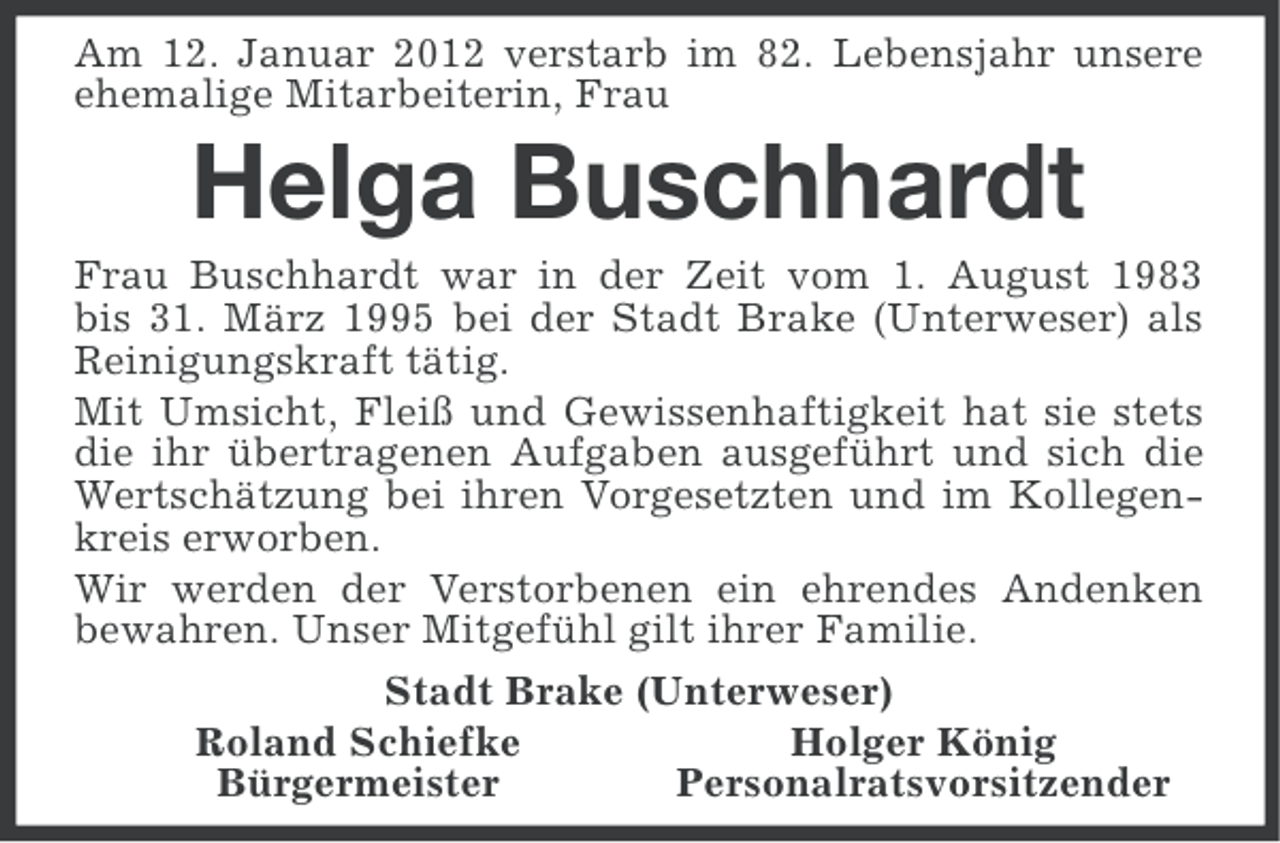 <p>Am 12. Januar 2012 verstarb im 82. Lebensjahr unsere<br />ehemalige Mitarbeiterin, Frau</p><p>Helga Buschhardt<br />Frau Buschhardt war in der Zeit vom 1. August 1983<br />bis 31. März 1995 bei der Stadt Brake (Unterweser) als<br />Reinigungskraft tätig.<br />Mit Umsicht, Fleiß und Gewissenhaftigkeit hat sie stets<br />die ihr übertragenen Aufgaben ausgeführt und sich die<br />Wertschätzung bei ihren Vorgesetzten und im Kollegenkreis erworben.<br />Wir werden der Verstorbenen ein ehrendes Andenken<br />bewahren. Unser Mitgefühl gilt ihrer Familie.<br />Stadt Brake (Unterweser)<br />Holger König<br />Roland Schiefke<br />Personalratsvorsitzender<br />Bürgermeister</p>