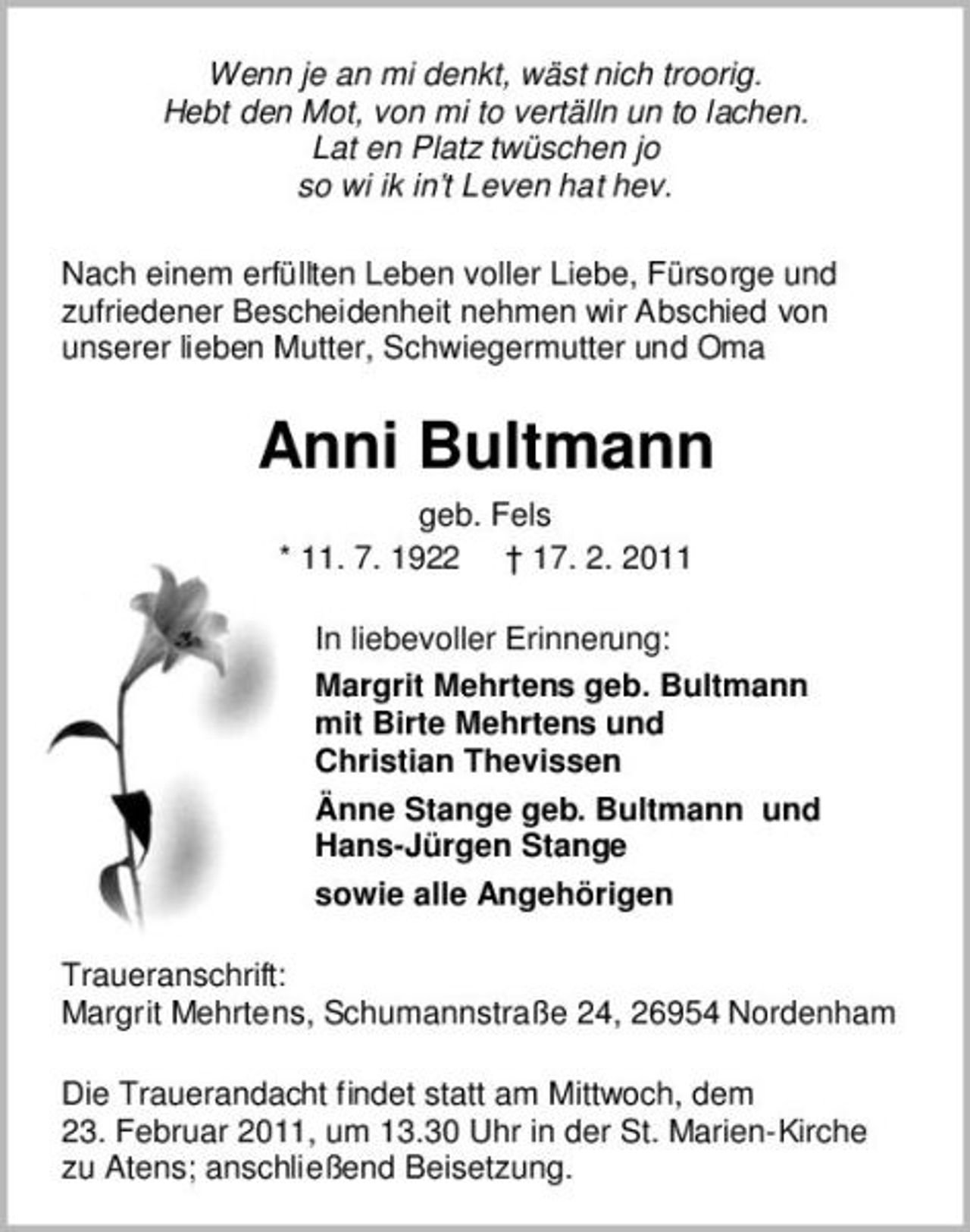 <p>Wenn je an mi denkt, wäst nich troorig. Hebt den Mot, von mi to vertälln un to lachen. Lat en Platz twüschen jo so wi ik in’t Leven hat hev. Nach einem erfüllten Leben voller Liebe, Fürsorge und zufriedener Bescheidenheit nehmen wir Abschied von unserer lieben Mutter, Schwiegermutter und Oma</p><p>Anni Bultmann<br />geb. Fels * 11. 7. 1922 † 17. 2. 2011 In liebevoller Erinnerung: Margrit Mehrtens geb. Bultmann mit Birte Mehrtens und Christian Thevissen Änne Stange geb. Bultmann und Hans-Jürgen Stange sowie alle Angehörigen Traueranschrift: Margrit Mehrtens, Schumannstraße 24, 26954 Nordenham Die Trauerandacht findet statt am Mittwoch, dem 23. Februar 2011, um 13.30 Uhr in der St. Marien-Kirche zu Atens; anschließend Beisetzung.</p>
