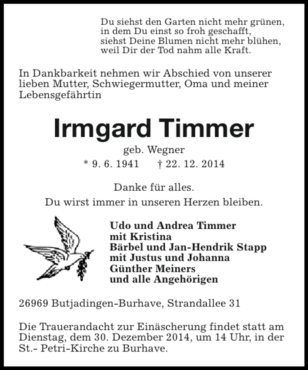 <p>Du siehst den Garten nicht mehr grünen,<br />in dem Du einst so froh geschafft,<br />siehst Deine Blumen nicht mehr blühen,<br />weil Dir der Tod nahm alle Kraft.</p><p>In Dankbarkeit nehmen wir Abschied von unserer<br />lieben Mutter, Schwiegermutter, Oma und meiner<br />Lebensgefährtin</p><p>Irmgard Timmer<br />geb. Wegner<br />* 9. 6. 1941<br />† 22. 12. 2014</p><p>Danke für alles.<br />Du wirst immer in unseren Herzen bleiben.<br />Udo und Andrea Timmer<br />mit Kristina<br />Bärbel und Jan-Hendrik Stapp<br />mit Justus und Johanna<br />Günther Meiners<br />und alle Angehörigen<br />26969 Butjadingen-Burhave, Strandallee 31<br />Die Trauerandacht zur Einäscherung findet statt am<br />Dienstag, dem 30. Dezember 2014, um 14 Uhr, in der<br />St.- Petri-Kirche zu Burhave.</p>