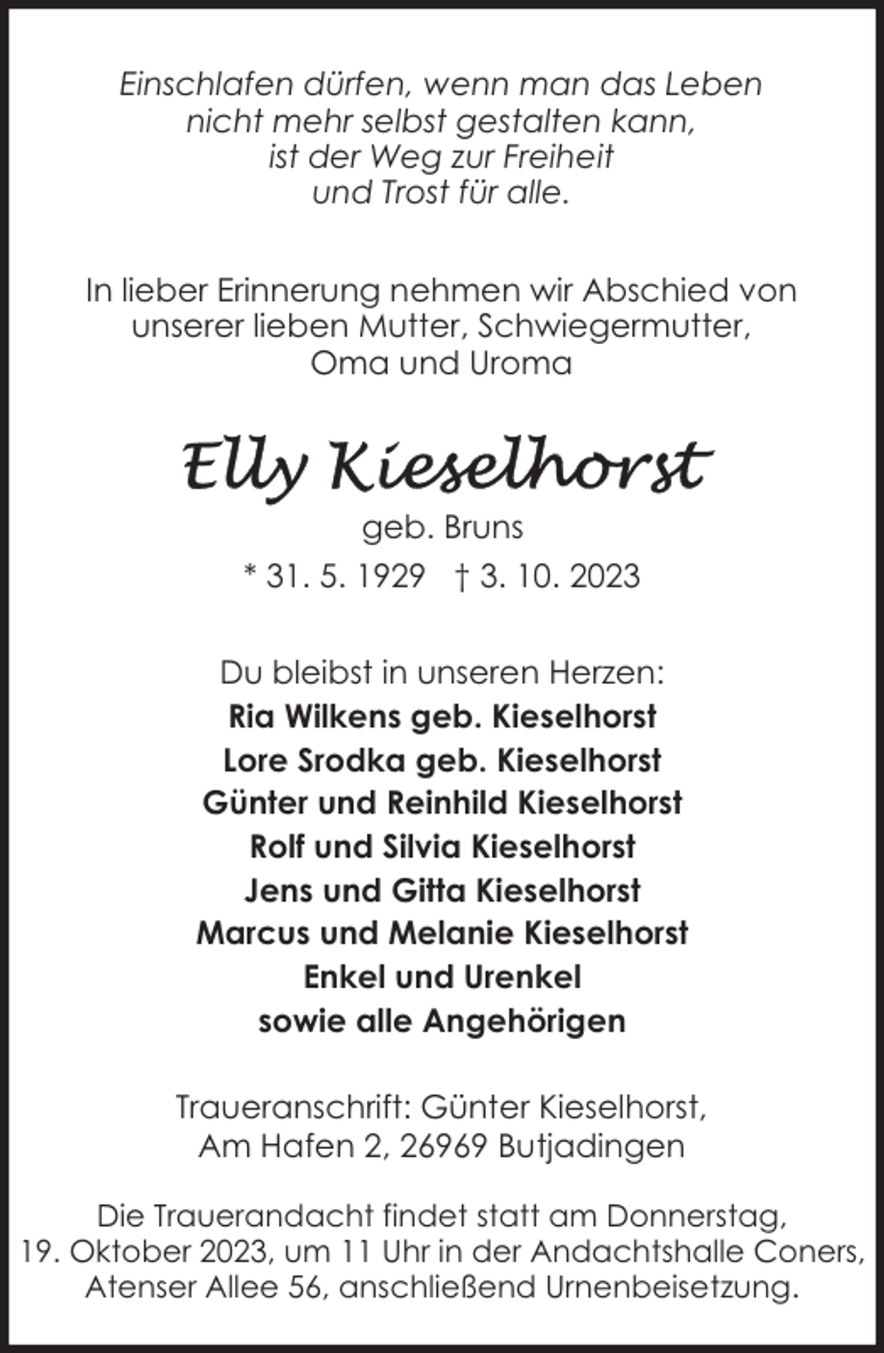 <p>Einschlafen dürfen, wenn man das Leben<br />nicht mehr selbst gestalten kann,<br />ist der Weg zur Freiheit<br />und Trost für alle.<br />In lieber Erinnerung nehmen wir Abschied von<br />unserer lieben Mutter, Schwiegermutter,<br />Oma und Uroma</p><p>geb. Bruns<br />* 31. 5. 1929 † 3. 10. 2023<br />Du bleibst in unseren Herzen:<br />Ria Wilkens geb. Kieselhorst<br />Lore Srodka geb. Kieselhorst<br />Günter und Reinhild Kieselhorst<br />Rolf und Silvia Kieselhorst<br />Jens und Gitta Kieselhorst<br />Marcus und Melanie Kieselhorst<br />Enkel und Urenkel<br />sowie alle Angehörigen<br />Traueranschrift: Günter Kieselhorst,<br />Am Hafen 2, 26969 Butjadingen<br />Die Trauerandacht findet statt am Donnerstag,<br />19. Oktober 2023, um 11 Uhr in der Andachtshalle Coners,<br />Atenser Allee 56, anschließend Urnenbeisetzung.</p>