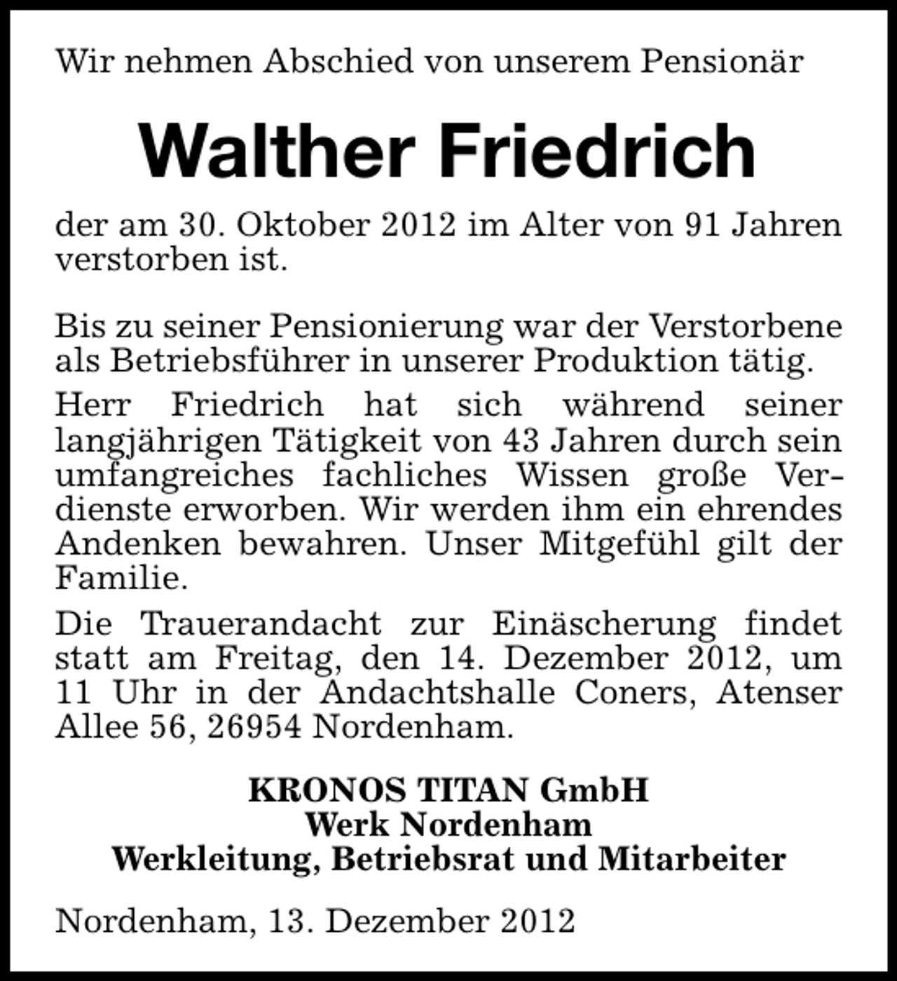<p>Wir nehmen Abschied von unserem Pensionär</p><p>Walther Friedrich<br />der am 30. Oktober 2012 im Alter von 91 Jahren<br />verstorben ist.<br />Bis zu seiner Pensionierung war der Verstorbene<br />als Betriebsführer in unserer Produktion tätig.<br />Herr Friedrich hat sich während seiner<br />langjährigen Tätigkeit von 43 Jahren durch sein<br />umfangreiches fachliches Wissen große Verdienste erworben. Wir werden ihm ein ehrendes<br />Andenken bewahren. Unser Mitgefühl gilt der<br />Familie.<br />Die Trauerandacht zur Einäscherung findet<br />statt am Freitag, den 14. Dezember 2012, um<br />11 Uhr in der Andachtshalle Coners, Atenser<br />Allee 56, 26954 Nordenham.<br />KRONOS TITAN GmbH<br />Werk Nordenham<br />Werkleitung, Betriebsrat und Mitarbeiter<br />Nordenham, 13. Dezember 2012</p>
