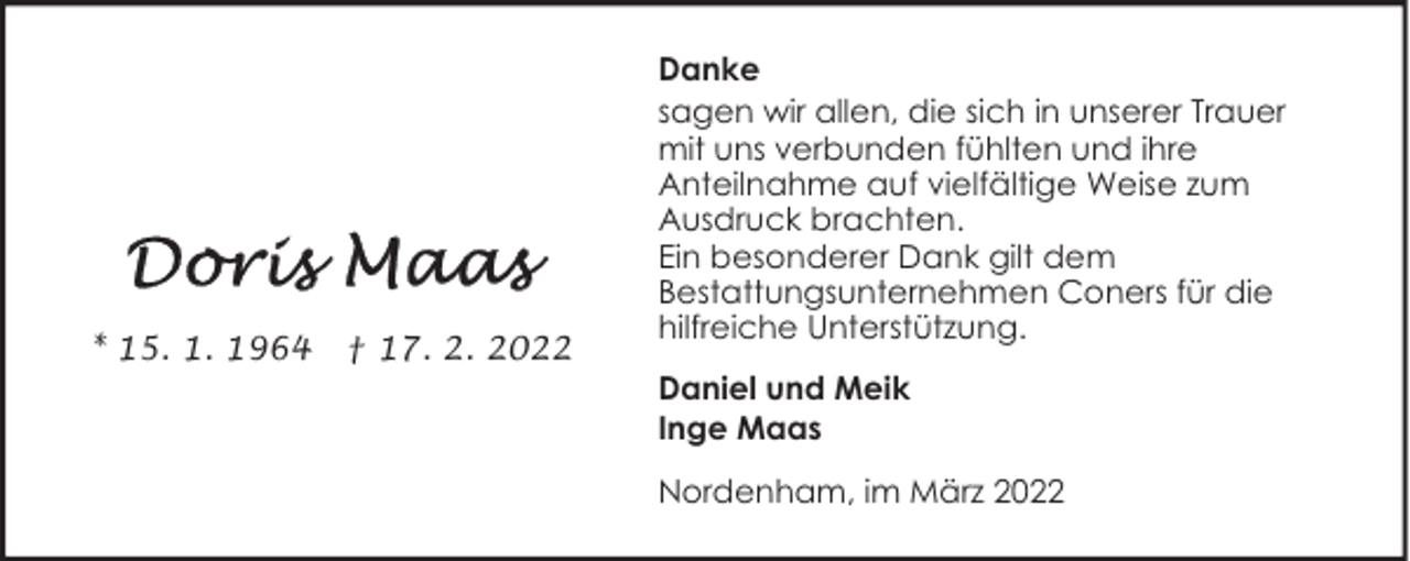 <p>* 15. 1. 1964</p><p>† 17. 2. 2022</p><p>Danke<br />sagen wir allen, die sich in unserer Trauer<br />mit uns verbunden fühlten und ihre<br />Anteilnahme auf vielfältige Weise zum<br />Ausdruck brachten.<br />Ein besonderer Dank gilt dem<br />Bestattungsunternehmen Coners für die<br />hilfreiche Unterstützung.<br />Daniel und Meik<br />Inge Maas<br />Nordenham, im März 2022</p>