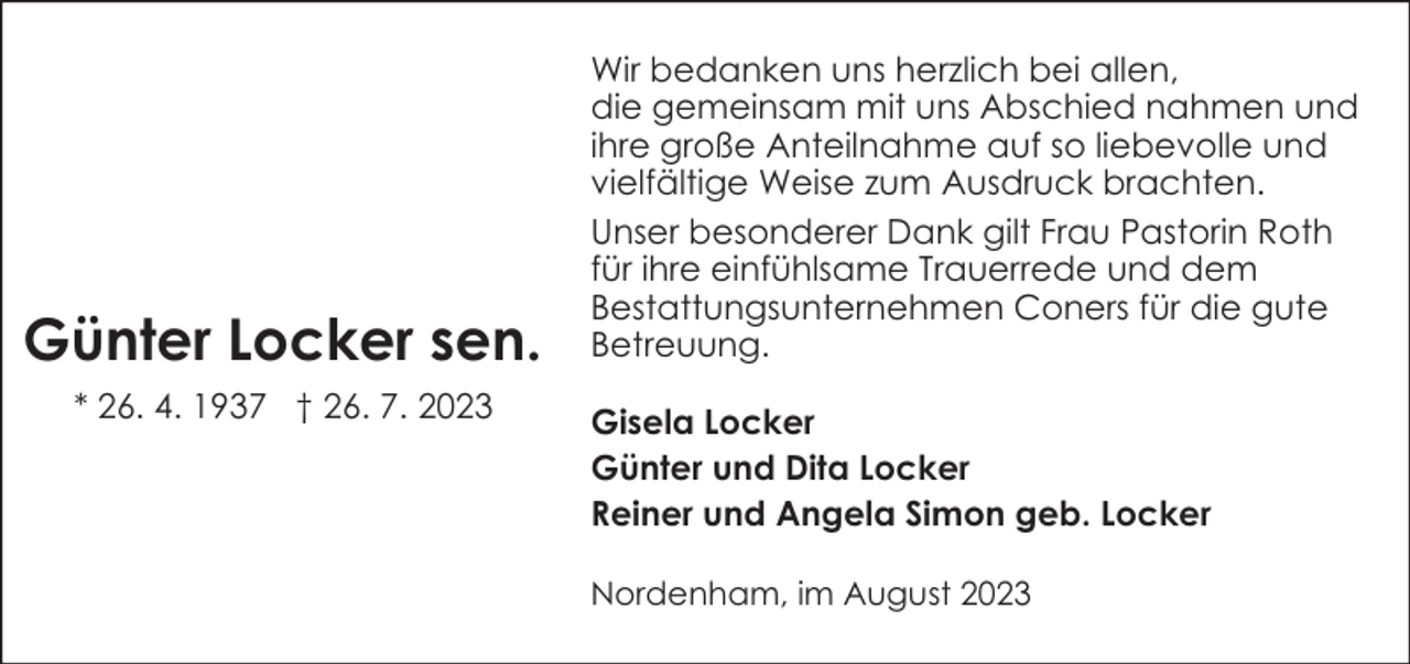<p>Günter Locker sen.<br />* 26. 4. 1937 † 26. 7. 2023</p><p>Wir bedanken uns herzlich bei allen,<br />die gemeinsam mit uns Abschied nahmen und<br />ihre große Anteilnahme auf so liebevolle und<br />vielfältige Weise zum Ausdruck brachten.<br />Unser besonderer Dank gilt Frau Pastorin Roth<br />für ihre einfühlsame Trauerrede und dem<br />Bestattungsunternehmen Coners für die gute<br />Betreuung.<br />Gisela Locker<br />Günter und Dita Locker<br />Reiner und Angela Simon geb. Locker<br />Nordenham, im August 2023</p>