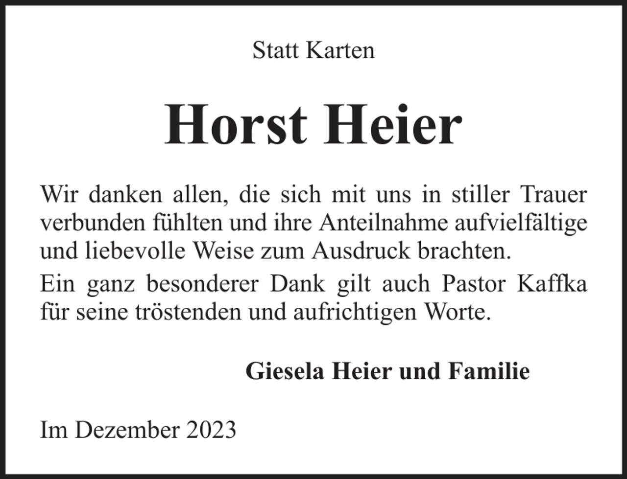 <p>Statt Karten</p><p>Horst Heier<br />Wir danken allen, die sich mit uns in stiller Trauer<br />verbunden fühlten und ihre Anteilnahme aufvielfältige<br />und liebevolle Weise zum Ausdruck brachten.<br />Ein ganz besonderer Dank gilt auch Pastor Kaffka<br />für seine tröstenden und aufrichtigen Worte.<br />Giesela Heier und Familie<br />Im Dezember 2023</p>