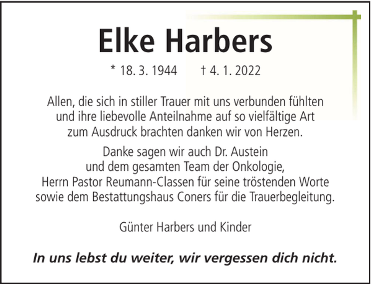 <p>Elke Harbers<br />* 18. 3. 1944</p>
<p>† 4. 1. 2022</p>
<p>Allen, die sich in stiller Trauer mit uns verbunden fühlten<br />und ihre liebevolle Anteilnahme auf so vielfältige Art<br />zum Ausdruck brachten danken wir von Herzen.<br />Danke sagen wir auch Dr. Austein<br />und dem gesamten Team der Onkologie,<br />Herrn Pastor Reumann-Classen für seine tröstenden Worte<br />sowie dem Bestattungshaus Coners für die Trauerbegleitung.<br />Günter Harbers und Kinder<br />In uns lebst du weiter, wir vergessen dich nicht.</p>