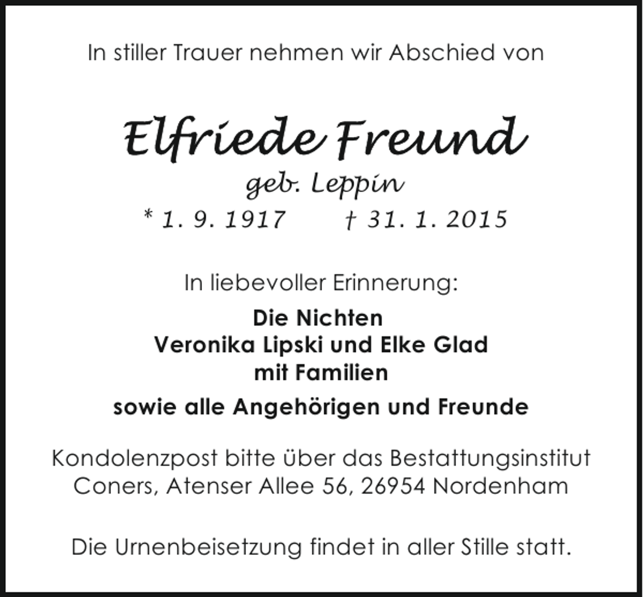 <p>In stiller Trauer nehmen wir Abschied von</p><p>geb. Leppin<br />* 1. 9. 1917</p><p>† 31. 1. 2015</p><p>In liebevoller Erinnerung:<br />Die Nichten<br />Veronika Lipski und Elke Glad<br />mit Familien<br />sowie alle Angehörigen und Freunde<br />Kondolenzpost bitte über das Bestattungsinstitut<br />Coners, Atenser Allee 56, 26954 Nordenham<br />Die Urnenbeisetzung findet in aller Stille statt.</p>