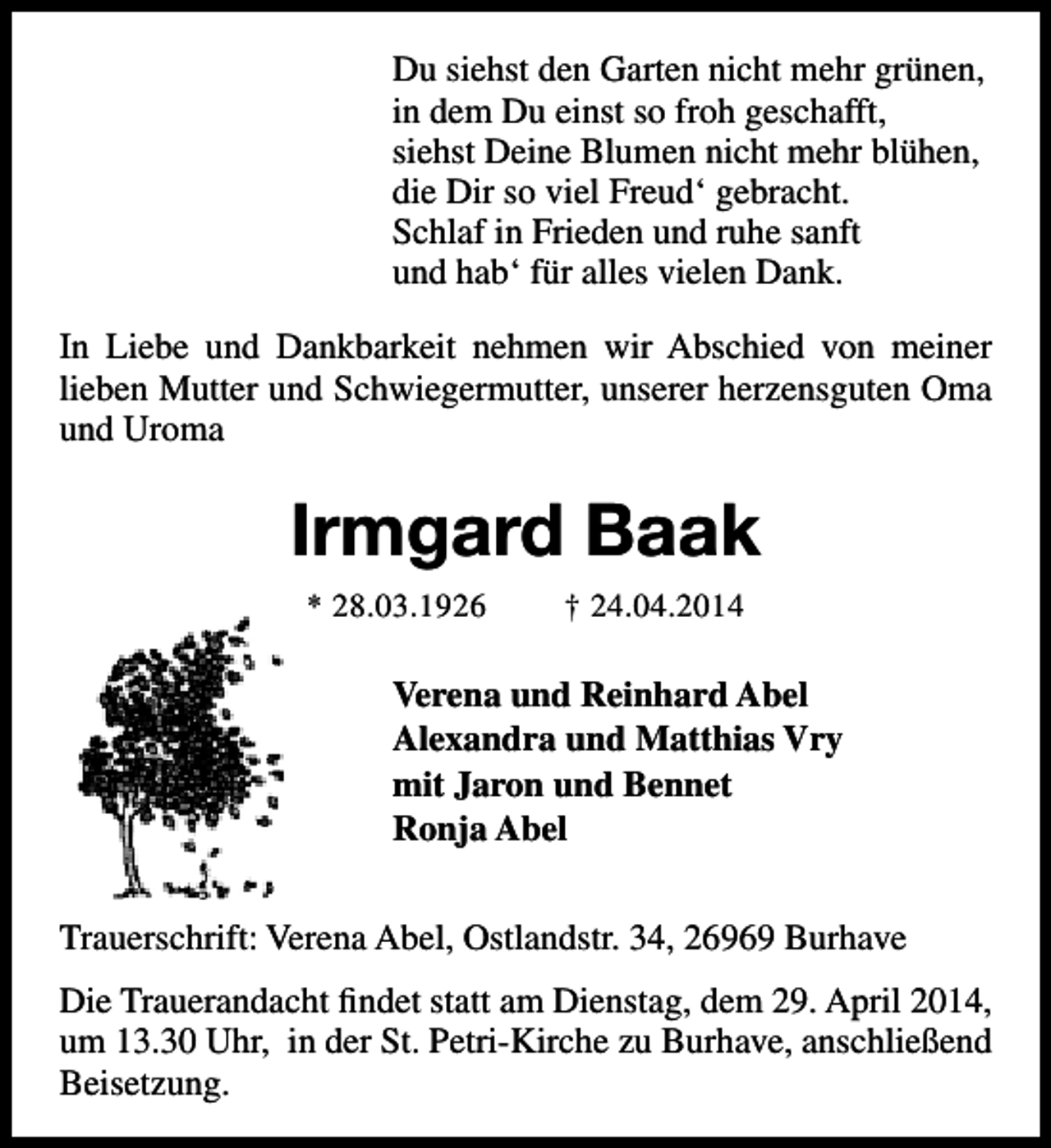 <p>Du siehst den Garten nicht mehr grünen,<br />in dem Du einst so froh geschafft,<br />siehst Deine Blumen nicht mehr blühen,<br />die Dir so viel Freud‘ gebracht.<br />Schlaf in Frieden und ruhe sanft<br />und hab‘ für alles vielen Dank.<br />In Liebe und Dankbarkeit nehmen wir Abschied von meiner<br />lieben Mutter und Schwiegermutter, unserer herzensguten Oma<br />und Uroma</p><p>Irmgard Baak<br />* 28.03.1926</p><p>† 24.04.2014</p><p>Verena und Reinhard Abel<br />Alexandra und Matthias Vry<br />mit Jaron und Bennet<br />Ronja Abel<br />Trauerschrift: Verena Abel, Ostlandstr. 34, 26969 Burhave<br />Die Trauerandacht findet statt am Dienstag, dem 29. April 2014,<br />um 13.30 Uhr, in der St. Petri-Kirche zu Burhave, anschließend<br />Beisetzung.</p>