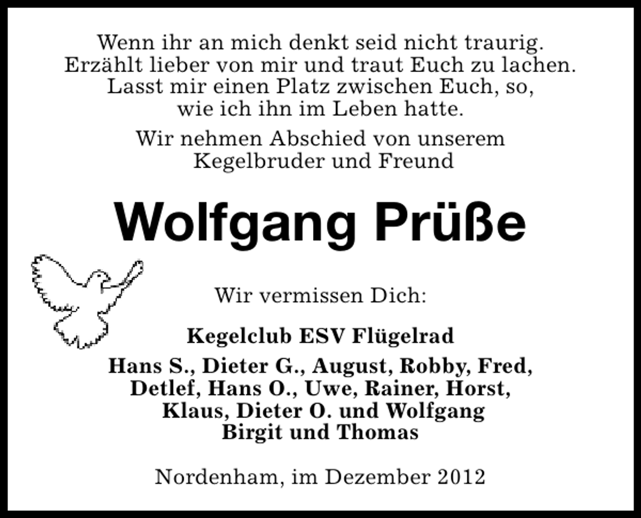 <p>Wenn ihr an mich denkt seid nicht traurig.<br />Erzählt lieber von mir und traut Euch zu lachen.<br />Lasst mir einen Platz zwischen Euch, so,<br />wie ich ihn im Leben hatte.<br />Wir nehmen Abschied von unserem<br />Kegelbruder und Freund</p><p>Wolfgang Prüße<br />Wir vermissen Dich:<br />Kegelclub ESV Flügelrad<br />Hans S., Dieter G., August, Robby, Fred,<br />Detlef, Hans O., Uwe, Rainer, Horst,<br />Klaus, Dieter O. und Wolfgang<br />Birgit und Thomas<br />Nordenham, im Dezember 2012</p>