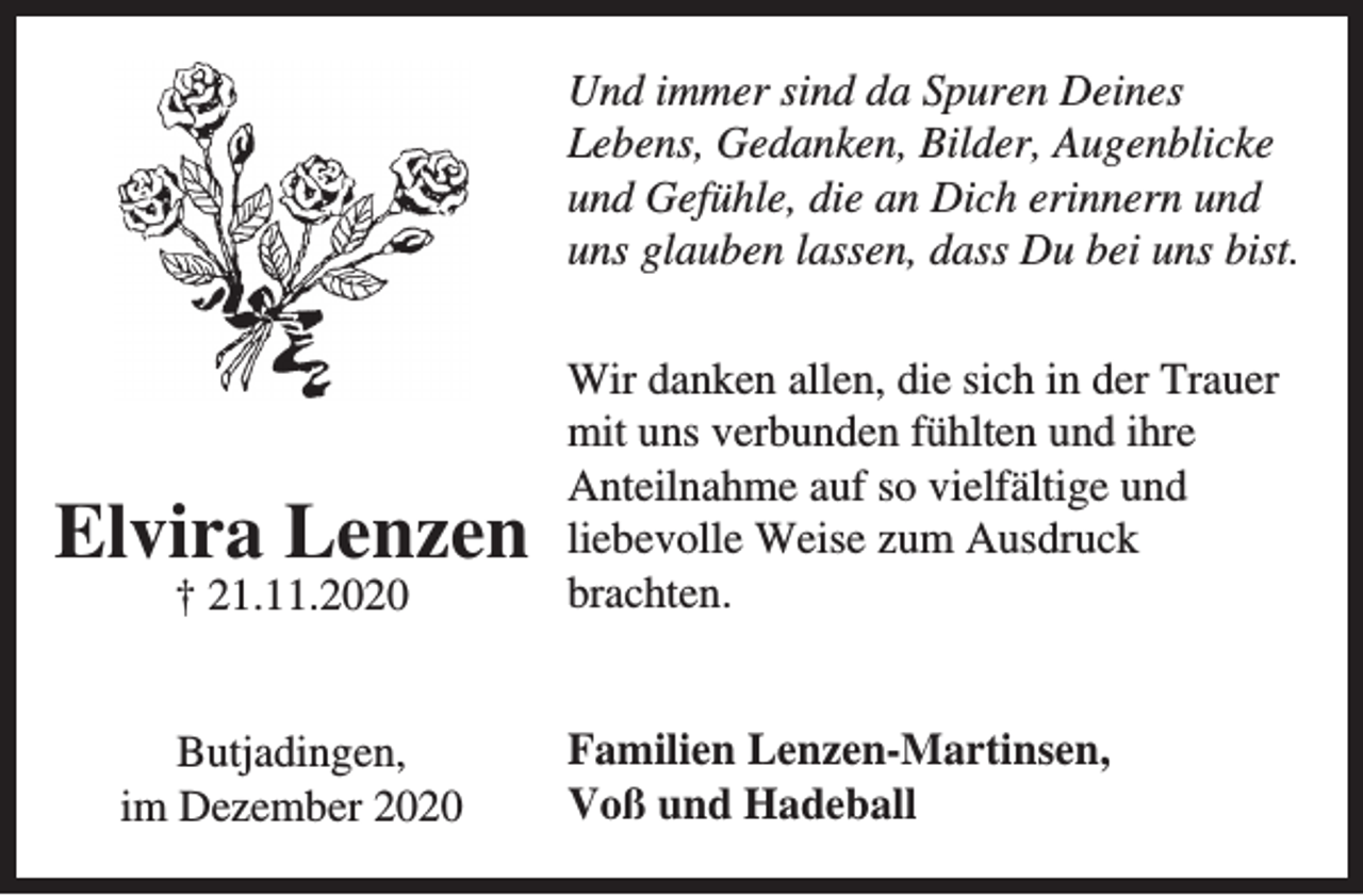 <p>Und immer sind da Spuren Deines<br />Lebens, Gedanken, Bilder, Augenblicke<br />und Gefühle, die an Dich erinnern und<br />uns glauben lassen, dass Du bei uns bist.</p><p>Elvira Lenzen<br />† 21.11.2020</p><p>Butjadingen,<br />im Dezember 2020</p><p>Wir danken allen, die sich in der Trauer<br />mit uns verbunden fühlten und ihre<br />Anteilnahme auf so vielfältige und<br />liebevolle Weise zum Ausdruck<br />brachten.<br />Familien Lenzen-Martinsen,<br />Voß und Hadeball</p>