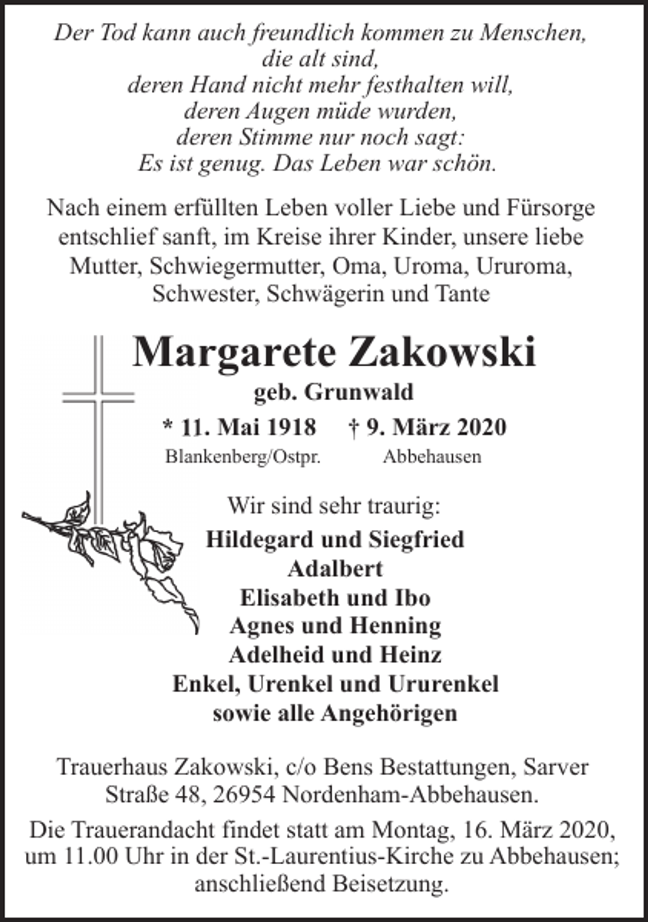 <p>Der Tod kann auch freundlich kommen zu Menschen,<br />die alt sind,<br />deren Hand nicht mehr festhalten will,<br />deren Augen müde wurden,<br />deren Stimme nur noch sagt:<br />Es ist genug. Das Leben war schön.<br />Nach einem erfüllten Leben voller Liebe und Fürsorge<br />entschlief sanft, im Kreise ihrer Kinder, unsere liebe<br />Mutter, Schwiegermutter, Oma, Uroma, Ururoma,<br />Schwester, Schwägerin und Tante</p><p>Marrgarete Zakowski<br />geb. Grunwald<br />* 1. Mai 1918 † 9. März 2020<br />Blankenberg/Ostpr.</p><p>Abbehausen</p><p>Wir sind sehr traurig:<br />Hildegard und Siegfried<br />Adalbert<br />Elisabeth und Ibo<br />Agnes und Henning<br />Adelheid und Heinz<br />Enkel, Urenkel und Ururenkel<br />sowie alle Angehörigen<br />Trauerhaus Zakowski, c/o Bens Bestattungen, Sarver<br />Straße 48, 26954 Nordenham-Abbehausen.<br />Die Trauerandacht findet statt am Montag, 16. März 2020,<br />um 11.00 Uhr in der St.-Laurentius-Kirche zu Abbehausen;<br />anschließend Beisetzung.</p>