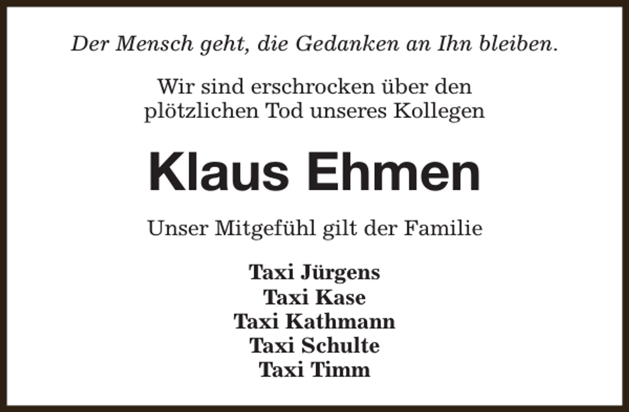 <p>Der Mensch geht, die Gedanken an Ihn bleiben.<br />Wir sind erschrocken über den<br />plötzlichen Tod unseres Kollegen</p><p>Klaus Ehmen<br />Unser Mitgefühl gilt der Familie<br />Taxi Jürgens<br />Taxi Kase<br />Taxi Kathmann<br />Taxi Schulte<br />Taxi Timm</p>