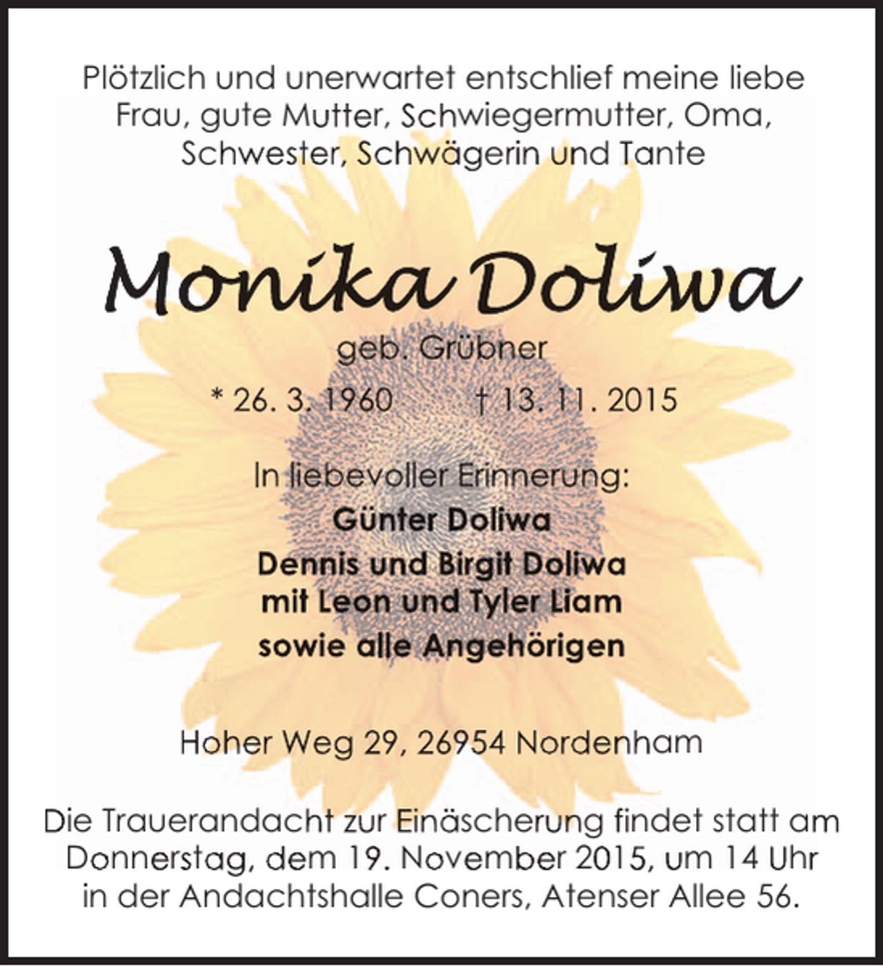 <p>Plötzlich und unerwartet entschlief meine liebe<br />Frau, gute Mutter, Schwiegermutter, Oma,<br />Schwester, Schwägerin und Tante</p><p>geb. Grübner<br />* 26. 3. 1960</p><p>† 13. 11. 2015</p><p>In liebevoller Erinnerung:<br />Günter Doliwa<br />Dennis und Birgit Doliwa<br />mit Leon und Tyler Liam<br />sowie alle Angehörigen<br />Hoher Weg 29, 26954 Nordenham<br />Die Trauerandacht zur Einäscherung findet statt am<br />m<br />Donnerstag, dem 19. November 2015, um 14 Uhr<br />o esa<br />9 o e b<br />0 5<br />r<br />in der Andachtshalle Coners, Atenser Allee 56.</p>