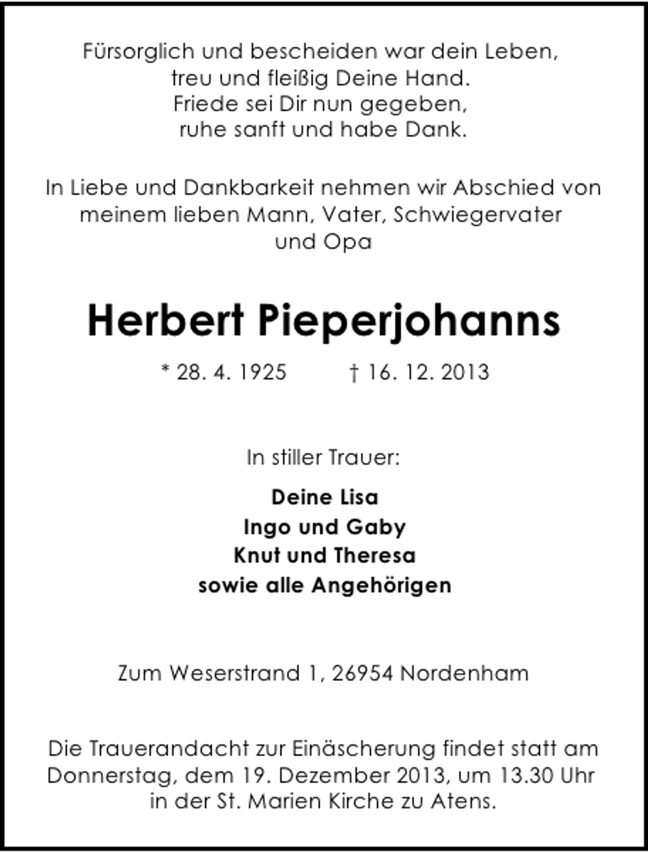 <p>Fürsorglich und bescheiden war dein Leben,<br />treu und fleißig Deine Hand.<br />Friede sei Dir nun gegeben,<br />ruhe sanft und habe Dank.<br />In Liebe und Dankbarkeit nehmen wir Abschied von<br />meinem lieben Mann, Vater, Schwiegervater<br />und Opa</p><p>Herbert Pieperjohanns<br />* 28. 4. 1925</p><p>† 16. 12. 2013</p><p>In stiller Trauer:<br />Deine Lisa<br />Ingo und Gaby<br />Knut und Theresa<br />sowie alle Angehörigen</p><p>Zum Weserstrand 1, 26954 Nordenham<br />Die Trauerandacht zur Einäscherung findet statt am<br />Donnerstag, dem 19. Dezember 2013, um 13.30 Uhr<br />in der St. Marien Kirche zu Atens.</p>