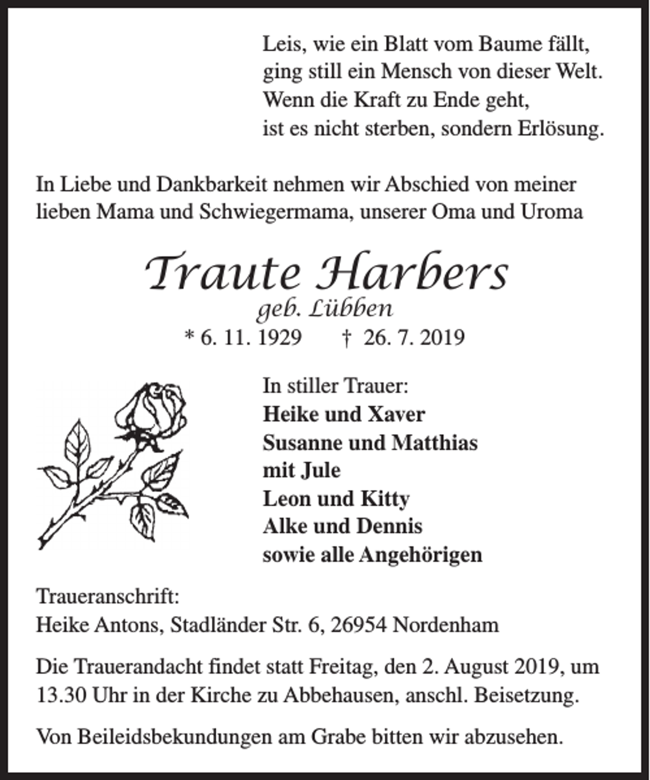 <p>Leis, wie ein Blatt vom Baume fällt,<br />ging still ein Mensch von dieser Welt.<br />Wenn die Kraft zu Ende geht,<br />ist es nicht sterben, sondern Erlösung.<br />In Liebe und Dankbarkeit nehmen wir Abschied von meiner<br />lieben Mama und Schwiegermama, unserer Oma und Uroma</p>
<p>Traute Harbers<br />geb. Lübben<br />* 6. 11. 1929<br />† 26. 7. 2019</p>
<p>In stiller Trauer:<br />Heike und Xaver<br />Susanne und Matthias<br />mit Jule<br />Leon und Kitty<br />Alke und Dennis<br />sowie alle Angehörigen<br />Traueranschrift:<br />Heike Antons, Stadländer Str. 6, 26954 Nordenham<br />Die Trauerandacht findet statt Freitag, den 2. August 2019, um<br />13.30 Uhr in der Kirche zu Abbehausen, anschl. Beisetzung.<br />Von Beileidsbekundungen am Grabe bitten wir abzusehen.</p>