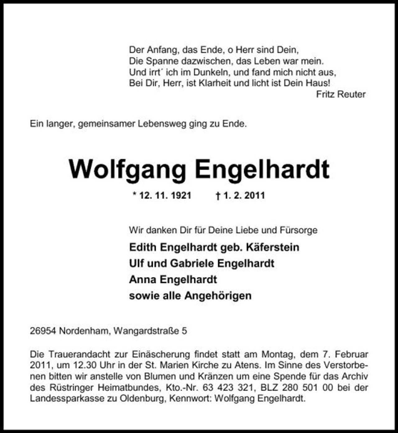 <p>Der Anfang, das Ende, o Herr sind Dein, Die Spanne dazwischen, das Leben war mein. Und irrt´ ich im Dunkeln, und fand mich nicht aus, Bei Dir, Herr, ist Klarheit und licht ist Dein Haus! Fritz Reuter Ein langer, gemeinsamer Lebensweg ging zu Ende.</p><p>Wolfgang Engelhardt<br />* 12. 11. 1921 † 1. 2. 2011 Wir danken Dir für Deine Liebe und Fürsorge</p><p>Edith Engelhardt geb. Käferstein Ulf und Gabriele Engelhardt Anna Engelhardt sowie alle Angehörigen<br />26954 Nordenham, Wangardstraße 5 Die Trauerandacht zur Einäscherung findet statt am Montag, dem 7. Februar 2011, um 12.30 Uhr in der St. Marien Kirche zu Atens. Im Sinne des Verstorbenen bitten wir anstelle von Blumen und Kränzen um eine Spende für das Archiv des Rüstringer Heimatbundes, Kto.-Nr. 63 4221, BLZ 280 501 00 bei der Landessparkasse zu Oldenburg, Kennwort: Wolfgang Engelhardt.</p>