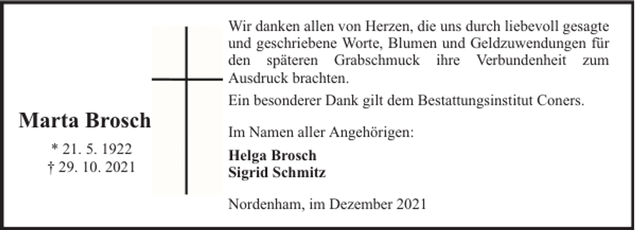 <p>Marta Brosch<br />* 21. 5. 1922<br />† 29. 10. 2021</p><p>Wir danken allen von Herzen, die uns durch liebevoll gesagte<br />und geschriebene Worte, Blumen und Geldzuwendungen für<br />den späteren Grabschmuck ihre Verbundenheit zum<br />Ausdruck brachten.<br />Ein besonderer Dank gilt dem Bestattungsinstitut Coners.<br />Im Namen aller Angehörigen:<br />Helga Brosch<br />Sigrid Schmitz<br />Nordenham, im Dezember 2021</p>