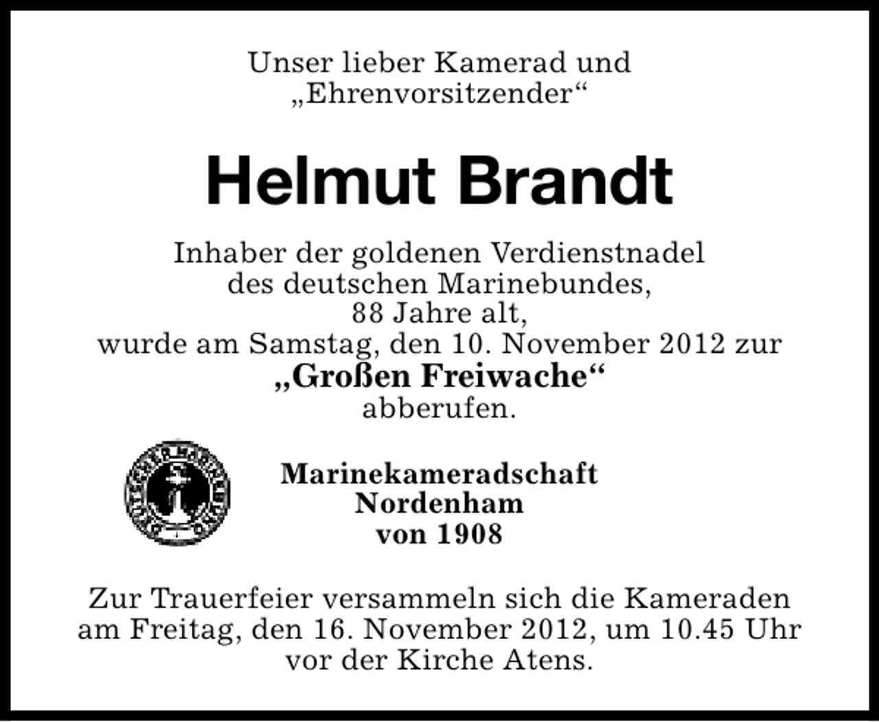 <p>Unser lieber Kamerad und<br />„Ehrenvorsitzender“</p><p>Helmut Brandt<br />Inhaber der goldenen Verdienstnadel<br />des deutschen Marinebundes,<br />88 Jahre alt,<br />wurde am Samstag, den 10. November 2012 zur</p><p>„Großen Freiwache“<br />abberufen.</p><p>Marinekameradschaft<br />Nordenham<br />von 1908<br />Zur Trauerfeier versammeln sich die Kameraden<br />am Freitag, den 16. November 2012, um 10.45 Uhr<br />vor der Kirche Atens.</p>