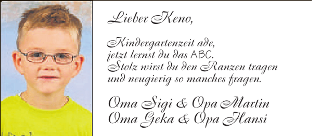 <p>Lieber Keno,<br />Kindergartenzeit ade,<br />jetzt lernst du das ABC.<br />Stolz wirst du den Ranzen tragen<br />und neugierig so manches fragen.</p>
<p>Oma Sigi &amp; Opa Martin<br />Oma Geka &amp; Opa Hansi</p>