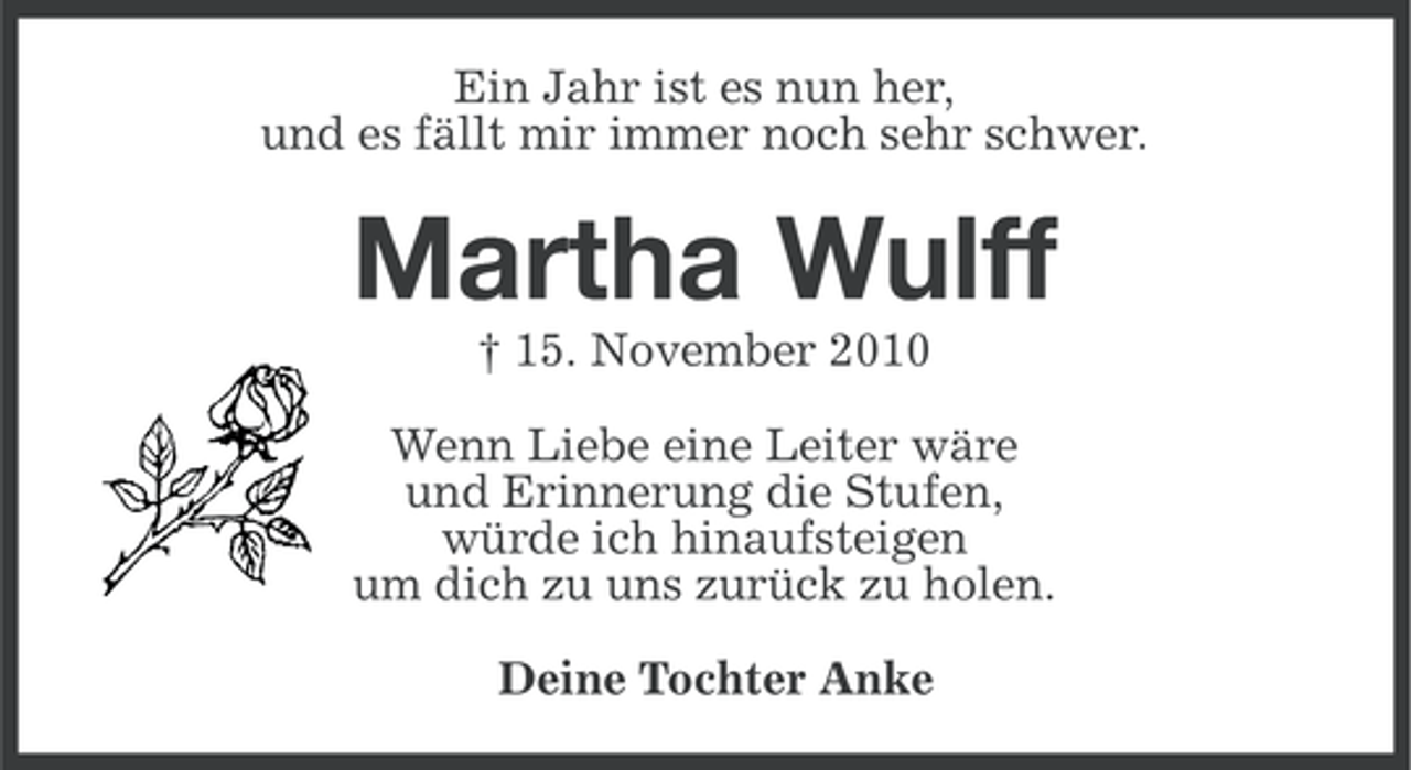 <p>Ein Jahr ist es nun her,<br />und es fällt mir immer noch sehr schwer.</p><p>Martha Wulff<br />† 15. November 2010<br />Wenn Liebe eine Leiter wäre<br />und Erinnerung die Stufen,<br />würde ich hinaufsteigen<br />um dich zu uns zurück zu holen.<br />Deine Tochter Anke</p>
