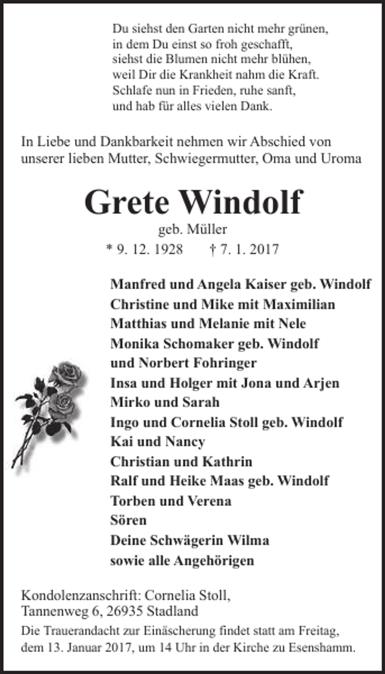 <p>Du siehst den Garten nicht mehr grünen,<br />in dem Du einst so froh geschafft,<br />siehst die Blumen nicht mehr blühen,<br />weil Dir die Krankheit nahm die Kraft.<br />Schlafe nun in Frieden, ruhe sanft,<br />und hab für alles vielen Dank.</p><p>In Liebe und Dankbarkeit nehmen wir Abschied von<br />unserer lieben Mutter, Schwiegermutter, Oma und Uroma</p><p>Grete Windolf<br />geb. Müller<br />* 9. 12. 1928<br />† 7. 1. 2017</p><p>Manfred und Angela Kaiser geb. Windolf<br />Christine und Mike mit Maximilian<br />Matthias und Melanie mit Nele<br />Monika Schomaker geb. Windolf<br />und Norbert Fohringer<br />Insa und Holger mit Jona und Arjen<br />Mirko und Sarah<br />Ingo und Cornelia Stoll geb. Windolf<br />Kai und Nancy<br />Christian und Kathrin<br />Ralf und Heike Maas geb. Windolf<br />Torben und Verena<br />Sören<br />Deine Schwägerin Wilma<br />sowie alle Angehörigen<br />Kondolenzanschrift: Cornelia Stoll,<br />Tannenweg 6, 26935 Stadland<br />Die Trauerandacht zur Einäscherung findet statt am Freitag,<br />dem 13. Januar 2017, um 14 Uhr in der Kirche zu Esenshamm.</p>