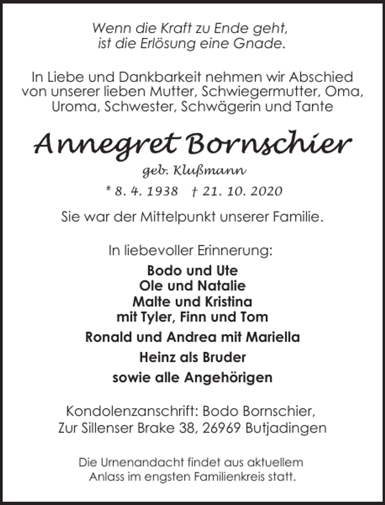 <p>Wenn die Kraft zu Ende geht,<br />ist die Erlösung eine Gnade.<br />In Liebe und Dankbarkeit nehmen wir Abschied<br />von unserer lieben Mutter, Schwiegermutter, Oma,<br />Uroma, Schwester, Schwägerin und Tante</p><p>geb. Klußmann<br />* 8. 4. 1938</p><p>† 21. 10. 2020</p><p>Sie war der Mittelpunkt unserer Familie.</p><p>In liebevoller Erinnerung:<br />Bodo und Ute<br />Ole und Natalie<br />Malte und Kristina<br />mit Tyler, Finn und Tom<br />Ronald und Andrea mit Mariella<br />Heinz als Bruder<br />sowie alle Angehörigen<br />Kondolenzanschrift: Bodo Bornschier,<br />Zur Sillenser Brake 38, 26969 Butjadingen<br />Die Urnenandacht findet aus aktuellem<br />Anlass im engsten Familienkreis statt.</p>