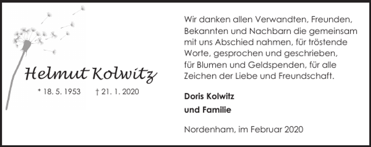 <p>Helmut Kolwitz<br />* 18. 5. 1953</p><p>† 21. 1. 2020</p><p>Wir danken allen Verwandten, Freunden,<br />Bekannten und Nachbarn die gemeinsam<br />mit uns Abschied nahmen, für tröstende<br />Worte, gesprochen und geschrieben,<br />für Blumen und Geldspenden, für alle<br />Zeichen der Liebe und Freundschaft.<br />Doris Kolwitz<br />und Familie<br />Nordenham, im Februar 2020</p>