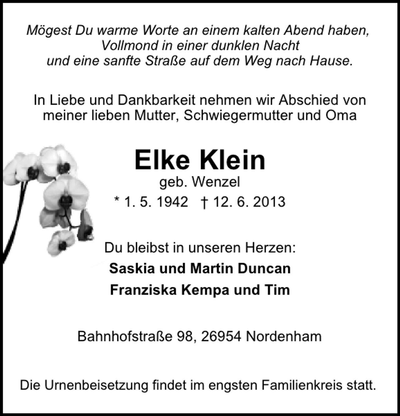 <p>Mögest Du warme Worte an einem kalten Abend haben,<br />Vollmond in einer dunklen Nacht<br />und eine sanfte Straße auf dem Weg nach Hause.</p>
<p>In Liebe und Dankbarkeit nehmen wir Abschied von<br />meiner lieben Mutter, Schwiegermutter und Oma</p>
<p>Elke Klein</p>
<p>geb. Wenzel<br />* 1. 5. 1942 † 12. 6. 2013<br />Du bleibst in unseren Herzen:<br />Saskia und Martin Duncan<br />Franziska Kempa und Tim<br />Bahnhofstraße 98, 26954 Nordenham<br />Die Urnenbeisetzung findet im engsten Familienkreis statt.</p>