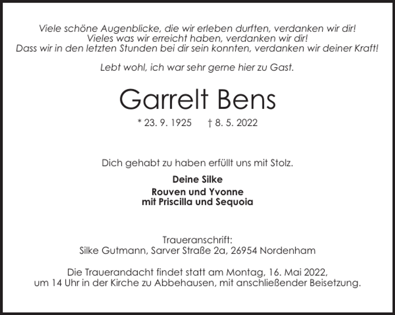 <p>Viele schöne Augenblicke, die wir erleben durften, verdanken wir dir!<br />Vieles was wir erreicht haben, verdanken wir dir!<br />Dass wir in den letzten Stunden bei dir sein konnten, verdanken wir deiner Kraft!<br />Lebt wohl, ich war sehr gerne hier zu Gast.</p><p>Garrelt Bens<br />* 23. 9. 1925</p><p>† 8. 5. 2022</p><p>Dich gehabt zu haben erfüllt uns mit Stolz.<br />Deine Silke<br />Rouven und Yvonne<br />mit Priscilla und Sequoia</p><p>Traueranschrift:<br />Silke Gutmann, Sarver Straße 2a, 26954 Nordenham<br />Die Trauerandacht findet statt am Montag, 16. Mai 2022,<br />um 14 Uhr in der Kirche zu Abbehausen, mit anschließender Beisetzung.</p>