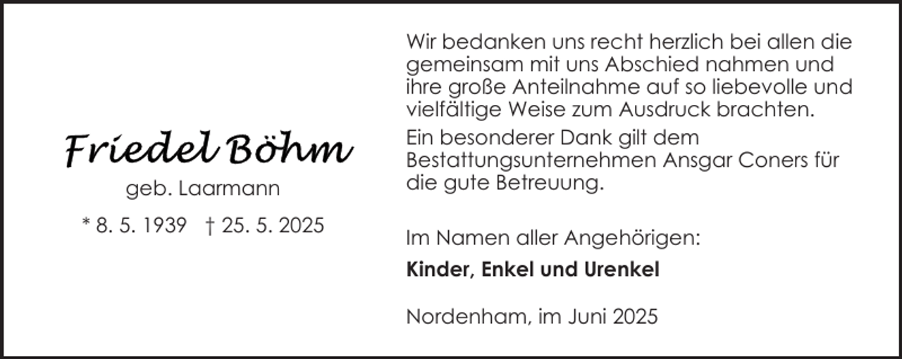 <p>geb. Laarmann<br />* 8. 5. 1939 † 25. 5. 2025</p>
<p>Wir bedanken uns recht herzlich bei allen die<br />gemeinsam mit uns Abschied nahmen und<br />ihre große Anteilnahme auf so liebevolle und<br />vielfältige Weise zum Ausdruck brachten.<br />Ein besonderer Dank gilt dem<br />Bestattungsunternehmen Ansgar Coners für<br />die gute Betreuung.<br />Im Namen aller Angehörigen:<br />Kinder, Enkel und Urenkel<br />Nordenham, im Juni 2025</p>