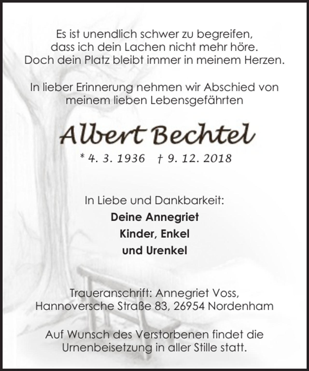 <p>Es ist unendlich schwer zu begreifen,<br />dass ich dein Lachen nicht mehr höre.<br />Doch dein Platz bleibt immer in meinem Herzen.<br />In lieber Erinnerung nehmen wir Abschied von<br />meinem lieben Lebensgefährten</p><p>* 4. 3. 1936</p><p>† 9. 12. 2018</p><p>In Liebe und Dankbarkeit:<br />Deine Annegriet<br />Kinder, Enkel<br />und Urenkel<br />Traueranschrift: Annegriet Voss,<br />Hannoversche Straße 83, 26954 Nordenham<br />Auf Wunsch des Verstorbenen findet die<br />Urnenbeisetzung in aller Stille statt.</p>