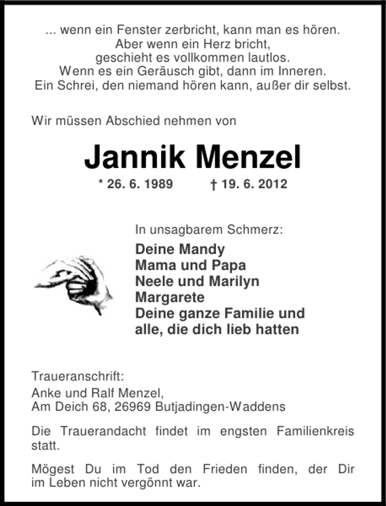 <p>... wenn ein Fenster zerbricht, kann man es hören.<br />Aber wenn ein Herz bricht,<br />geschieht es vollkommen lautlos.<br />Wenn es ein Geräusch gibt, dann im Inneren.<br />Ein Schrei, den niemand hören kann, außer dir selbst.<br />Wir müssen Abschied nehmen von</p><p>Jannik Menzel<br />* 26. 6. 1989</p><p>† 19. 6. 2012</p><p>In unsagbarem Schmerz:</p><p>Deine Mandy<br />Mama und Papa<br />Neele und Marilyn<br />Margarete<br />Deine ganze Familie und<br />alle, die dich lieb hatten<br />Traueranschrift:<br />Anke und Ralf Menzel,<br />Am Deich 68, 26969 Butjadingen-Waddens<br />Die Trauerandacht findet im engsten Familienkreis<br />statt.<br />Mögest Du im Tod den Frieden finden, der Dir<br />im Leben nicht vergönnt war.</p>
