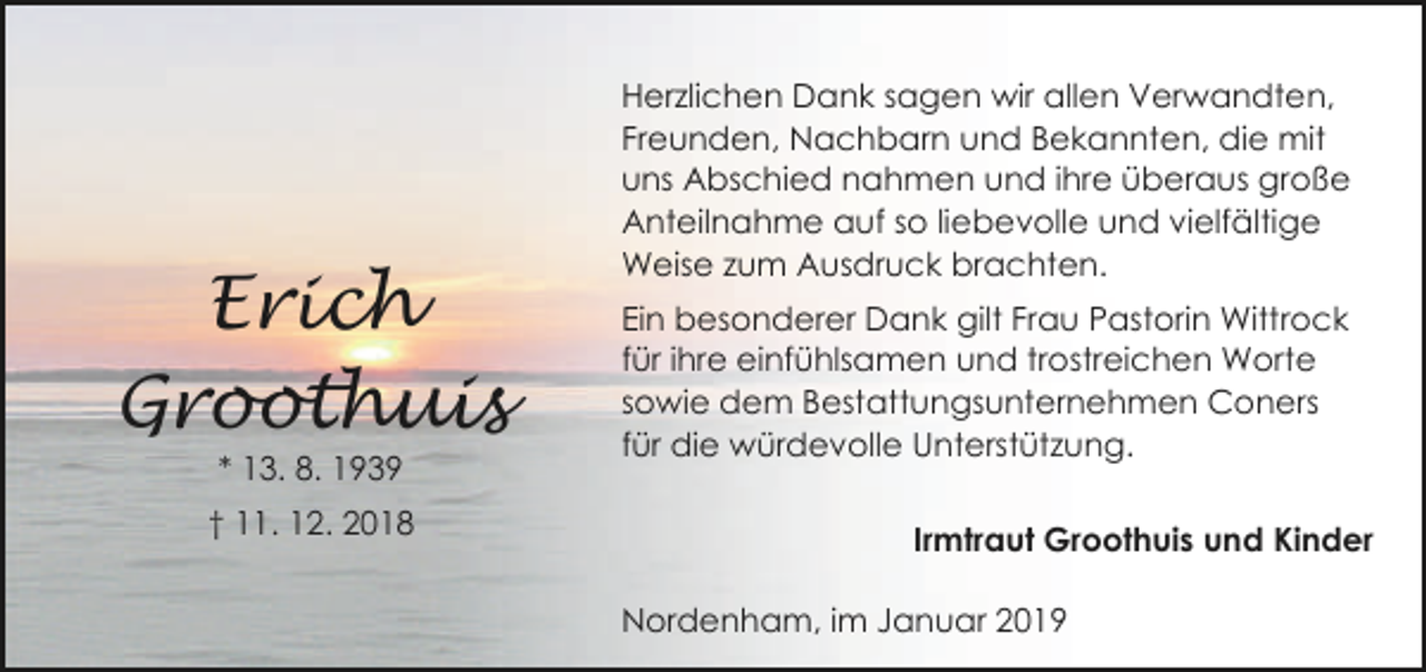 <p>Erich<br />Groothuis<br />* 13. 8. 1939</p><p>† 11. 12. 2018</p><p>Herzlichen Dank sagen wir allen Verwandten,<br />Freunden, Nachbarn und Bekannten, die mit<br />uns Abschied nahmen und ihre überaus große<br />Anteilnahme auf so liebevolle und vielfältige<br />Weise zum Ausdruck brachten.<br />Ein besonderer Dank gilt Frau Pastorin Wittrock<br />für ihre einfühlsamen und trostreichen Worte<br />sowie dem Bestattungsunternehmen Coners<br />für die würdevolle Unterstützung.<br />Irmtraut Groothuis und Kinder<br />Nordenham, im Januar 2019</p>