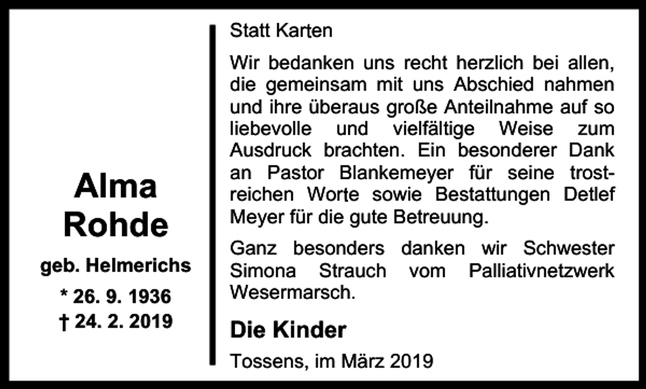 <p>Statt Karrten</p><p>Alma<br />Rohde<br />geb. Helmerichs<br />* 26. 9. 1936<br />† 24. 2. 2019</p><p>Wir bedanken uns recht herzlich bei allen,<br />die gemeinsam mit uns Abschied nahmen<br />und ihre überaus große Anteilnahme auf so<br />liebevolle und vielfältige Weise zum<br />Ausdruck brachten. Ein besonderer Dank<br />an Pastor Blankemeyer für seine trostr e sowie Bestattungen Detlef<br />reichen Wort<br />Meyer für die gute Betreuung.<br />Ganz besonders danken wir Schwester<br />Simona Strauch vom Palliativnetzwerk<br />Wesermarsch.</p><p>Die Kinder<br />Tossens, im März 2019</p>