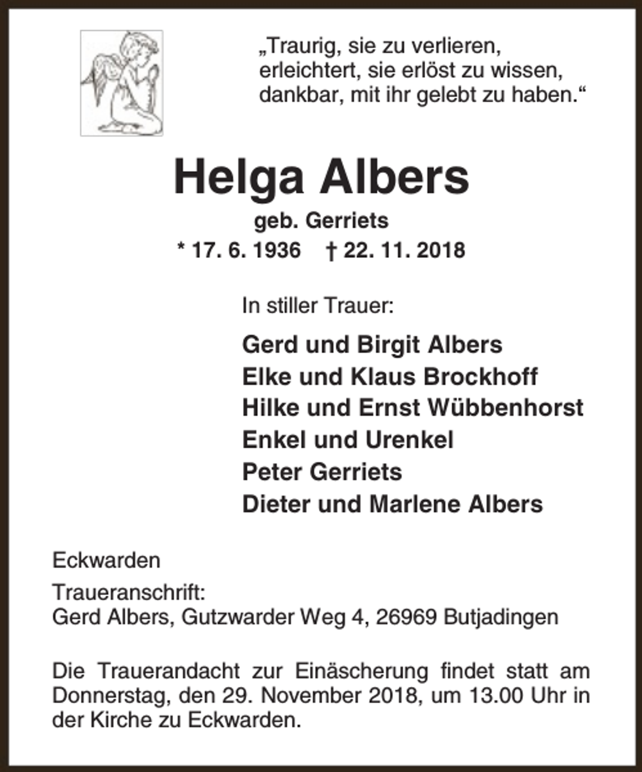 <p>„Traurig, sie zu verlieren,<br />erleichtert, sie erlöst zu wissen,<br />dankbar, mit ihr gelebt zu haben.“</p><p>Helga Albers<br />geb. Gerriets<br />* 17. 6. 1936 † 22. 11. 2018<br />In stiller Trauer:</p><p>Gerd und Birgit Albers<br />Elke und Klaus Brockhoff<br />Hilke und Ernst Wübbenhorst<br />Enkel und Urenkel<br />Peter Gerriets<br />Dieter und Marlene Albers<br />Eckwarden<br />Traueranschrift:<br />Gerd Albers, Gutzwarder Weg 4, 26969 Butjadingen<br />Die Trauerandacht zur Einäscherung findet statt am<br />Donnerstag, den 29. November 2018, um 13.00 Uhr in<br />der Kirche zu Eckwarden.</p>