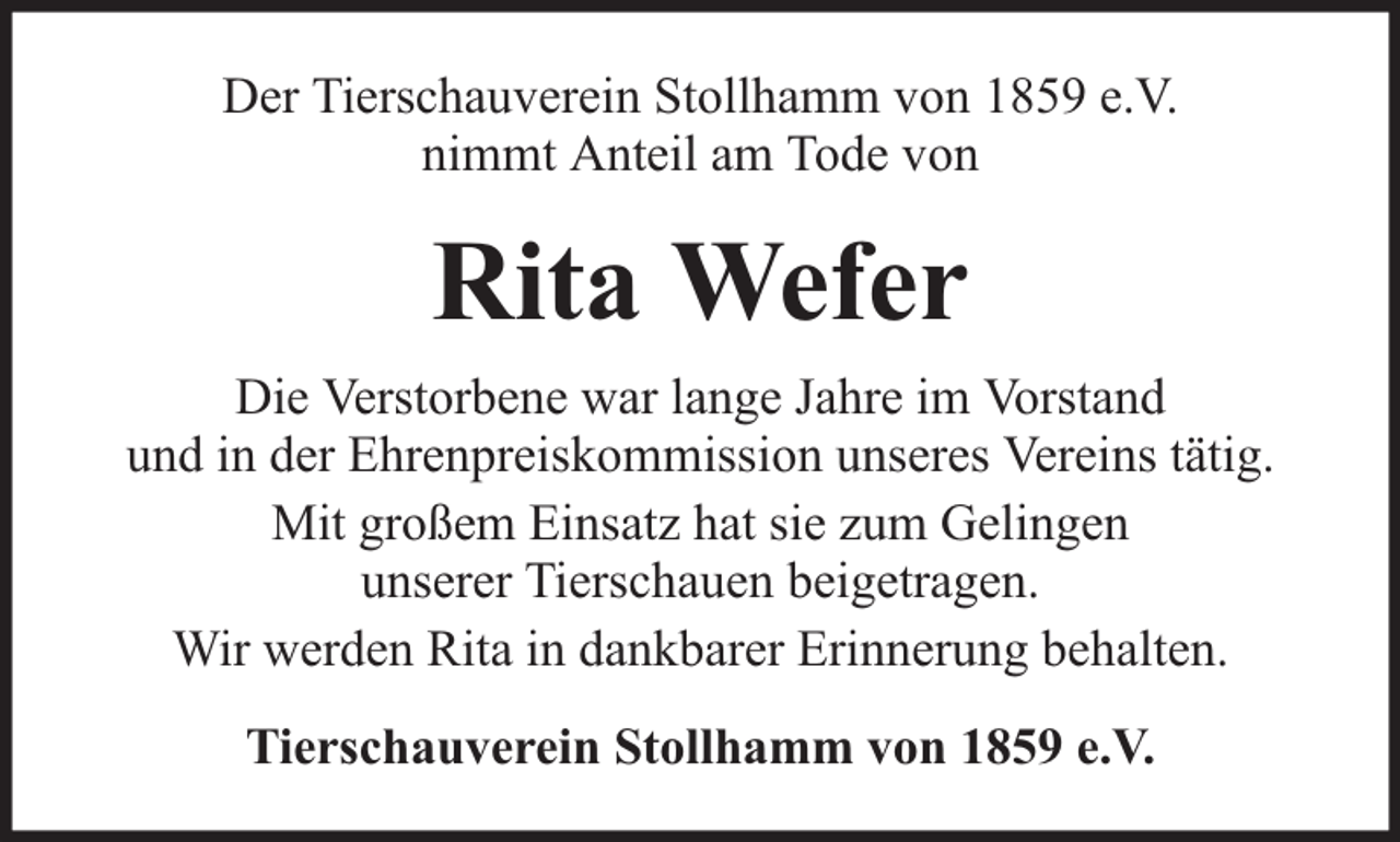 <p>Der Tierschauverein Stollhamm von 1859 e.V.<br />nimmt Anteil am Tode von</p><p>Rita Wefer<br />Die Verstorbene war lange Jahre im Vorstand<br />und in der Ehrenpreiskommission unseres Vereins tätig.<br />Mit großem Einsatz hat sie zum Gelingen<br />unserer Tierschauen beigetragen.<br />Wir werden Rita in dankbarer Erinnerung behalten.<br />Tierschauverein Stollhamm von 1859 e.V.</p>