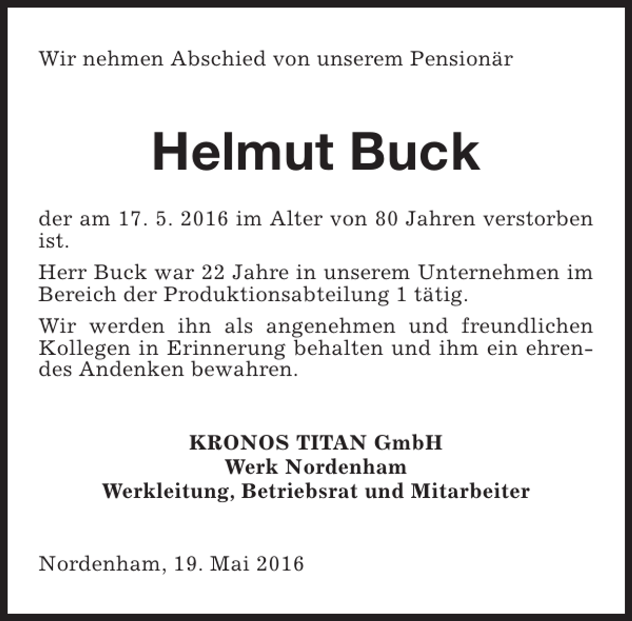 <p>Wir nehmen Abschied von unserem Pensionär</p><p>Helmut Buck<br />der am 17. 5. 2016 im Alter von 80 Jahren verstorben<br />ist.<br />Herr Buck war 22 Jahre in unserem Unternehmen im<br />Bereich der Produktionsabteilung 1 tätig.<br />Wir werden ihn als angenehmen und freundlichen<br />Kollegen in Erinnerung behalten und ihm ein ehrendes Andenken bewahren.<br />KRONOS TITAN GmbH<br />Werk Nordenham<br />Werkleitung, Betriebsrat und Mitarbeiter<br />Nordenham, 19. Mai 2016</p>