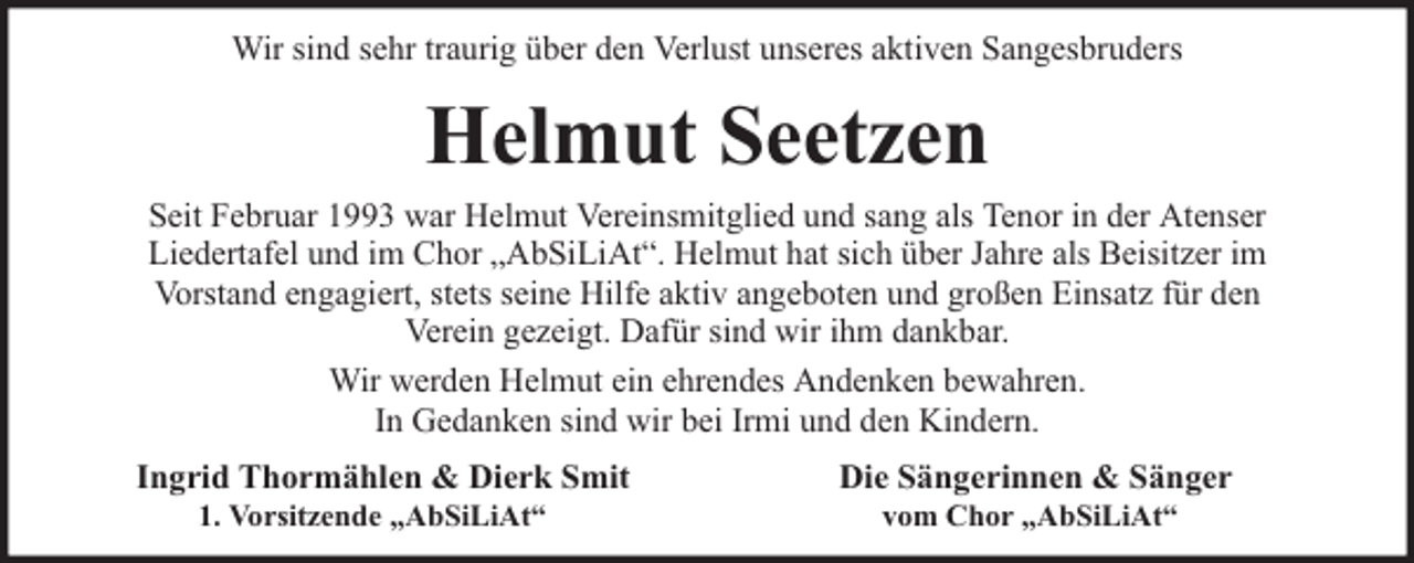 <p>Wir sind sehr traurig über den Verlust unseres aktiven Sangesbruders</p><p>Helmut Seetzen<br />Seit Februar 1993 war Helmut Vereinsmitglied und sang als Tenor in der Atenser<br />Liedertafel und im Chor „AbSiLiAt“. Helmut hat sich über Jahre als Beisitzer im<br />Vorstand engagiert, stets seine Hilfe aktiv angeboten und großen Einsatz für den<br />Verein gezeigt. Dafür sind wir ihm dankbar.<br />Wir werden Helmut ein ehrendes Andenken bewahren.<br />In Gedanken sind wir bei Irmi und den Kindern.<br />Ingrid Thormählen &amp; Dierk Smit<br />1. Vorsitzende „AbSiLiAt“</p><p>Die Sängerinnen &amp; Sänger<br />vom Chor „AbSiLiAt“</p>