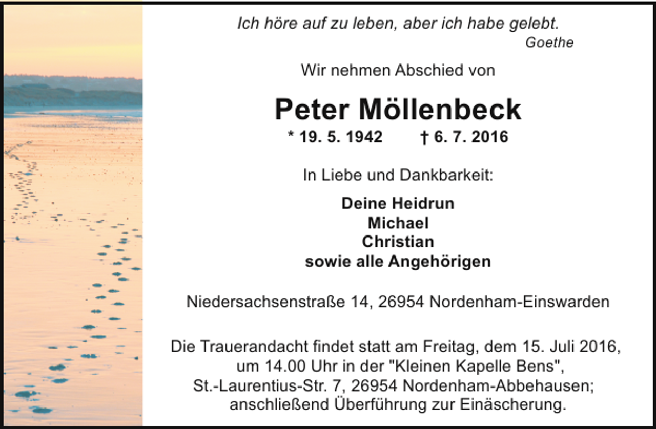 <p>Ich höre auf zu leben, aber ich habe gelebt.</p><p>Goethe</p><p>Wir nehmen Abschied von</p><p>Peter Möllenbeck<br />* 19. 5. 1942</p><p>† 6. 7. 2016</p><p>In Liebe und Dankbarkeit:<br />Deine Heidrun<br />Michael<br />Christian<br />sowie alle Angehörigen<br />Niedersachsenstraße 14, 26954 Nordenham-Einswarden<br />Die Trauerandacht findet statt am Freitag, dem 15. Juli 2016,<br />um 14.00 Uhr in der "Kleinen Kapelle Bens",<br />St.-Laurentius-Str. 7, 26954 Nordenham-Abbehausen;<br />anschließend Überführung zur Einäscherung.</p>