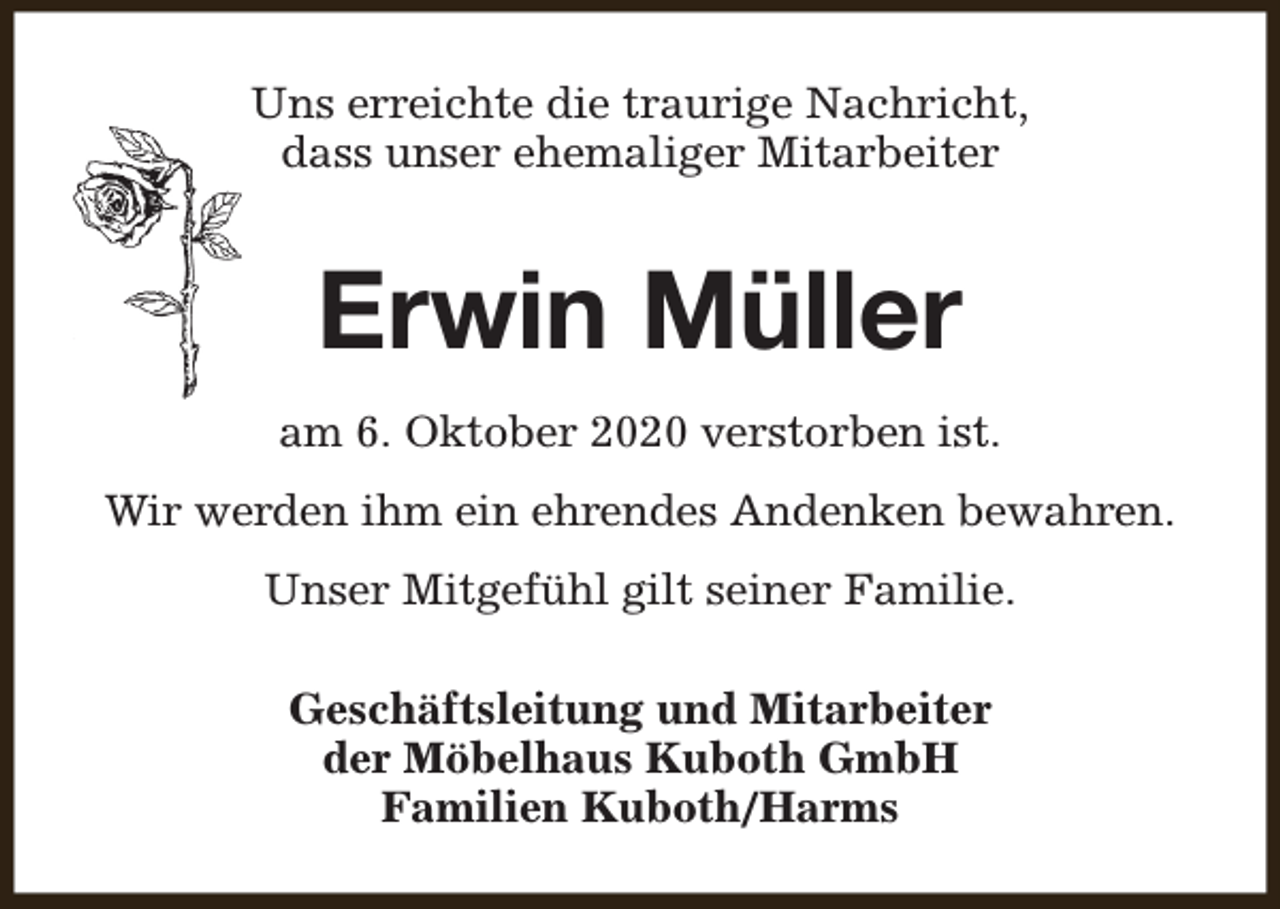 <p>Uns erreichte die traurige Nachricht,<br />dass unser ehemaliger Mitarbeiter</p><p>Erwin Müller<br />am 6. Oktober 2020 verstorben ist.<br />Wir werden ihm ein ehrendes Andenken bewahren.<br />Unser Mitgefühl gilt seiner Familie.<br />Geschäftsleitung und Mitarbeiter<br />der Möbelhaus Kuboth GmbH<br />Familien Kuboth/Harms</p>